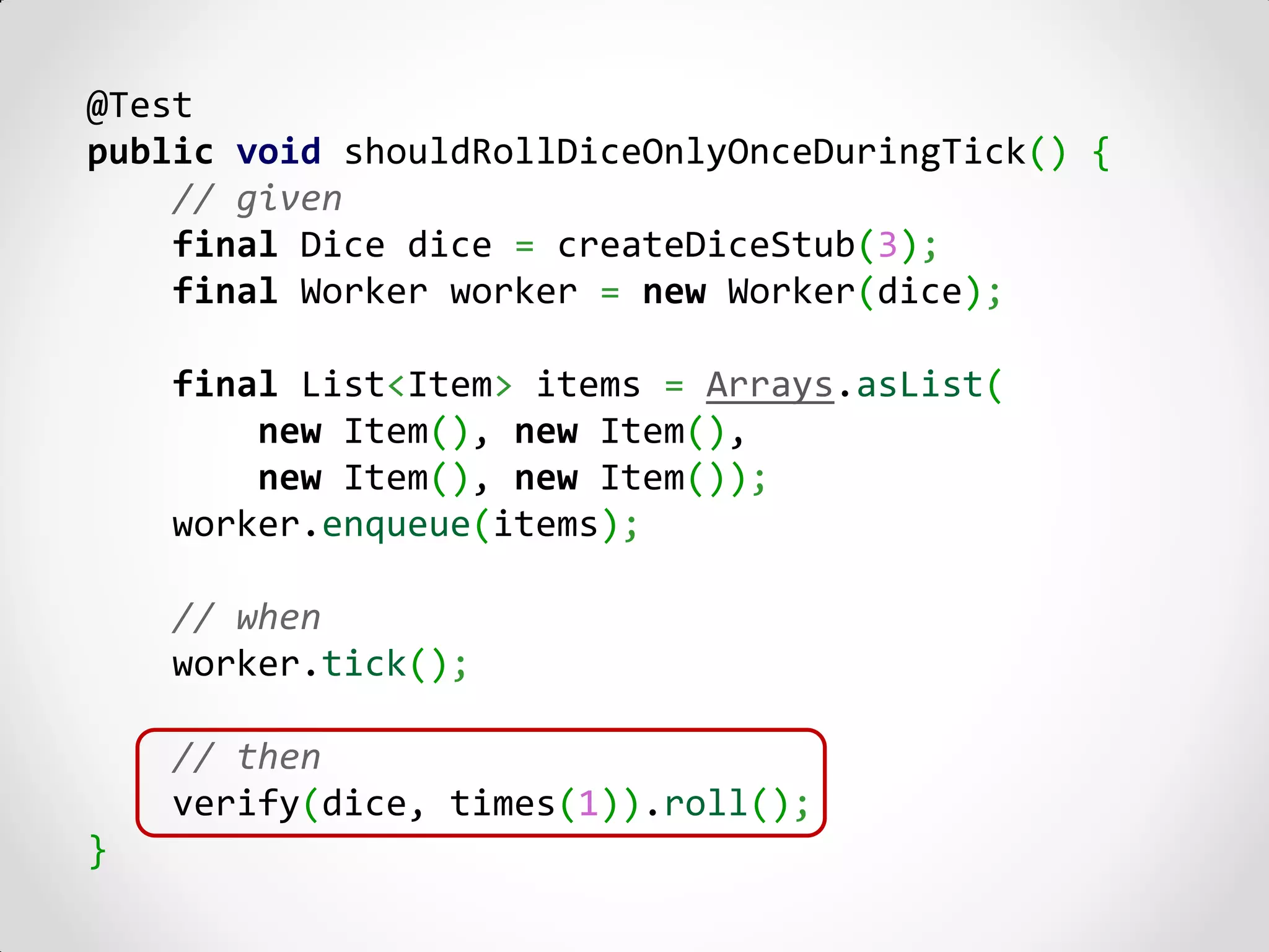 @Test
public void shouldRollDiceOnlyOnceDuringTick() {
    // given
    final Dice dice = createDiceStub(3);
    final Worker worker = new Worker(dice);

    final List<Item> items = Arrays.asList(
        new Item(), new Item(),
        new Item(), new Item());
    worker.enqueue(items);

    // when
    worker.tick();

    // then
    verify(dice, times(1)).roll();
}
 
