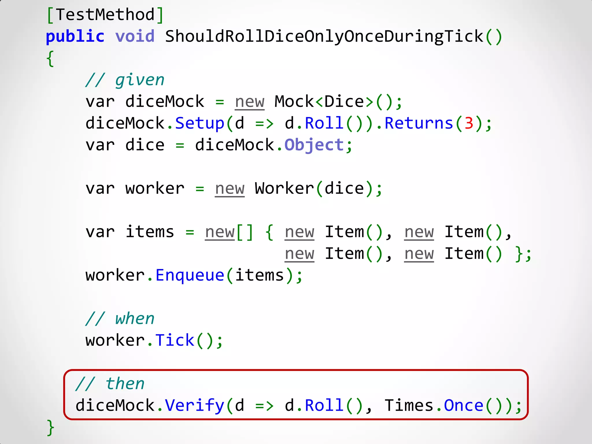 [TestMethod]
public void ShouldRollDiceOnlyOnceDuringTick()
{
    // given
    var diceMock = new Mock<Dice>();
    diceMock.Setup(d => d.Roll()).Returns(3);
    var dice = diceMock.Object;

    var worker = new Worker(dice);

    var items = new[] { new Item(), new Item(),
                        new Item(), new Item() };
    worker.Enqueue(items);

    // when
    worker.Tick();

    // then
    diceMock.Verify(d => d.Roll(), Times.Once());
}
 