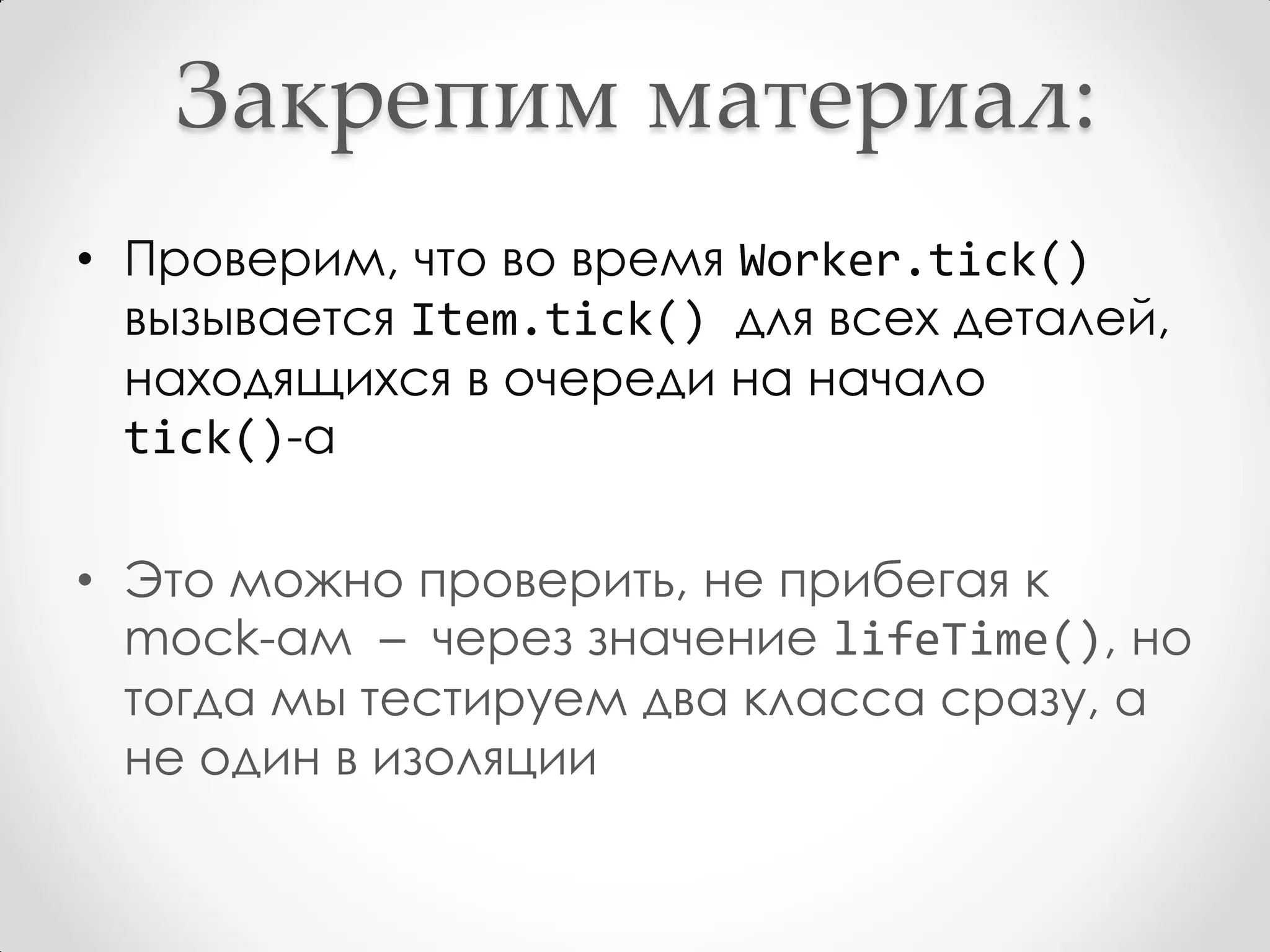 Закрепим материал:
• Проверим, что во время Worker.tick()
  вызывается Item.tick() для всех деталей,
  находящихся в очереди на начало
  tick()-а

• Это можно проверить, не прибегая к
  mock-ам – через значение lifeTime(), но
  тогда мы тестируем два класса сразу, а
  не один в изоляции
 