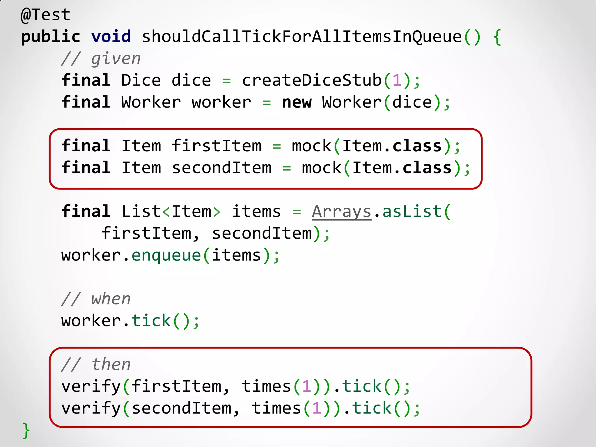 @Test
public void shouldCallTickForAllItemsInQueue() {
    // given
    final Dice dice = createDiceStub(1);
    final Worker worker = new Worker(dice);

    final Item firstItem = mock(Item.class);
    final Item secondItem = mock(Item.class);

    final List<Item> items = Arrays.asList(
        firstItem, secondItem);
    worker.enqueue(items);

    // when
    worker.tick();

    // then
    verify(firstItem, times(1)).tick();
    verify(secondItem, times(1)).tick();
}
 