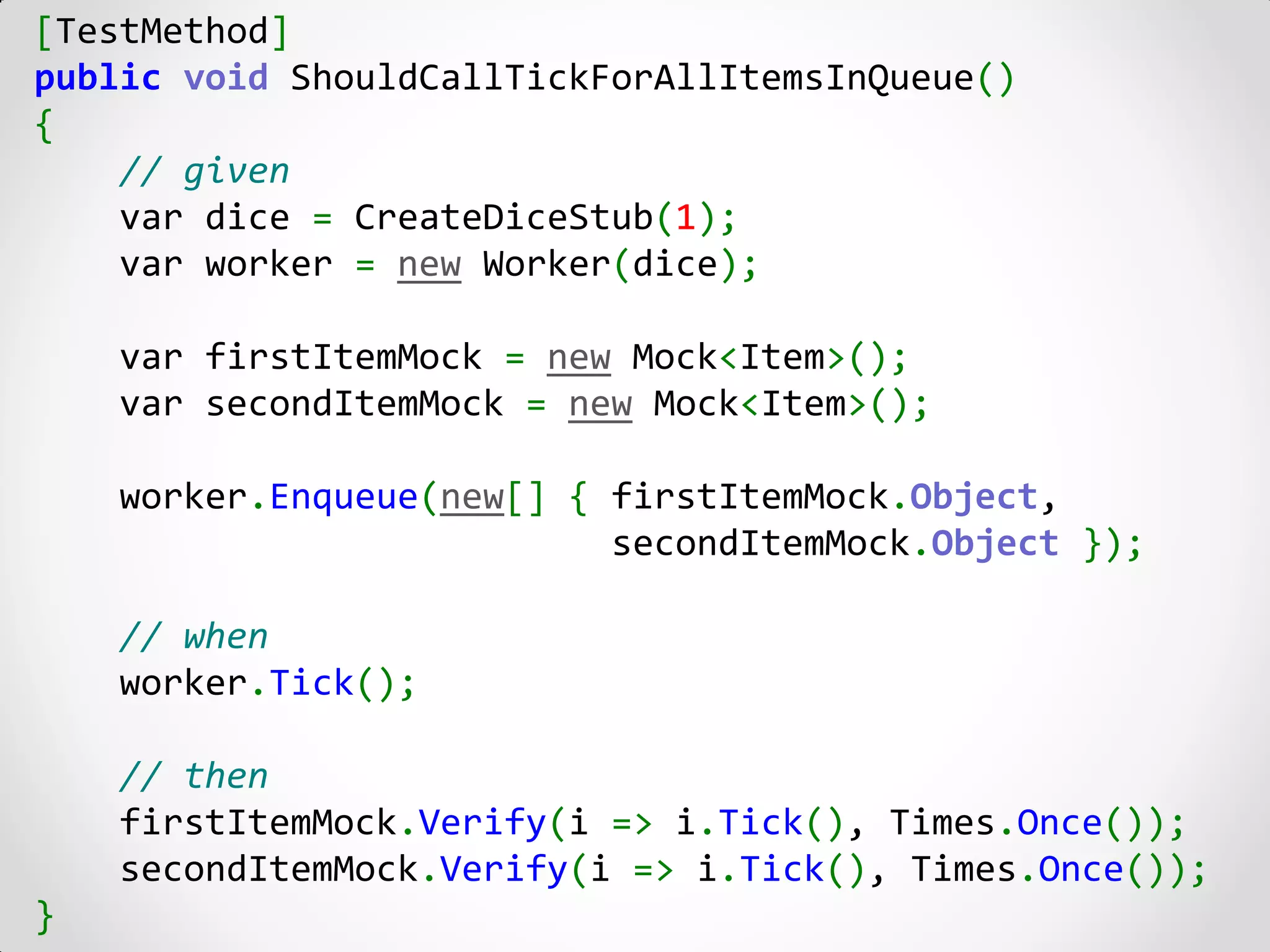 [TestMethod]
public void ShouldCallTickForAllItemsInQueue()
{
    // given
    var dice = CreateDiceStub(1);
    var worker = new Worker(dice);

    var firstItemMock = new Mock<Item>();
    var secondItemMock = new Mock<Item>();

    worker.Enqueue(new[] { firstItemMock.Object,
                           secondItemMock.Object });

    // when
    worker.Tick();

    // then
    firstItemMock.Verify(i => i.Tick(), Times.Once());
    secondItemMock.Verify(i => i.Tick(), Times.Once());
}
 