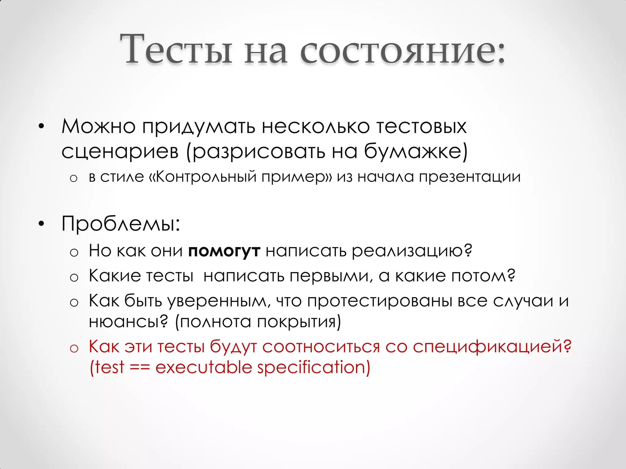 Тесты на состояние:
• Можно придумать несколько тестовых
  сценариев (разрисовать на бумажке)
  o в стиле «Контрольный пример» из начала презентации


• Проблемы:
  o Но как они помогут написать реализацию?
  o Какие тесты написать первыми, а какие потом?
  o Как быть уверенным, что протестированы все случаи и
    нюансы? (полнота покрытия)
  o Как эти тесты будут соотноситься со спецификацией?
    (test == executable specification)
 