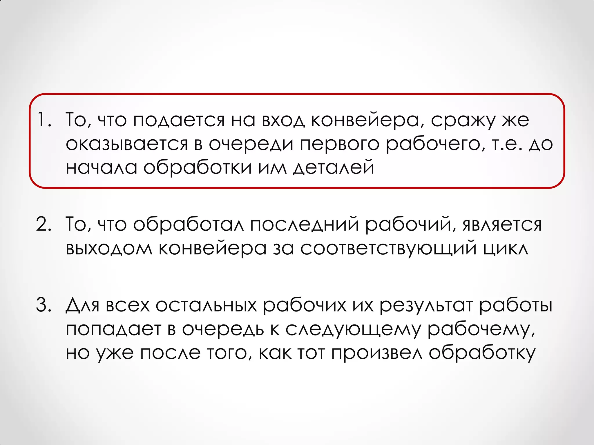 1. То, что подается на вход конвейера, сражу же
   оказывается в очереди первого рабочего, т.е. до
   начала обработки им деталей

2. То, что обработал последний рабочий, является
   выходом конвейера за соответствующий цикл

3. Для всех остальных рабочих их результат работы
   попадает в очередь к следующему рабочему,
   но уже после того, как тот произвел обработку
 