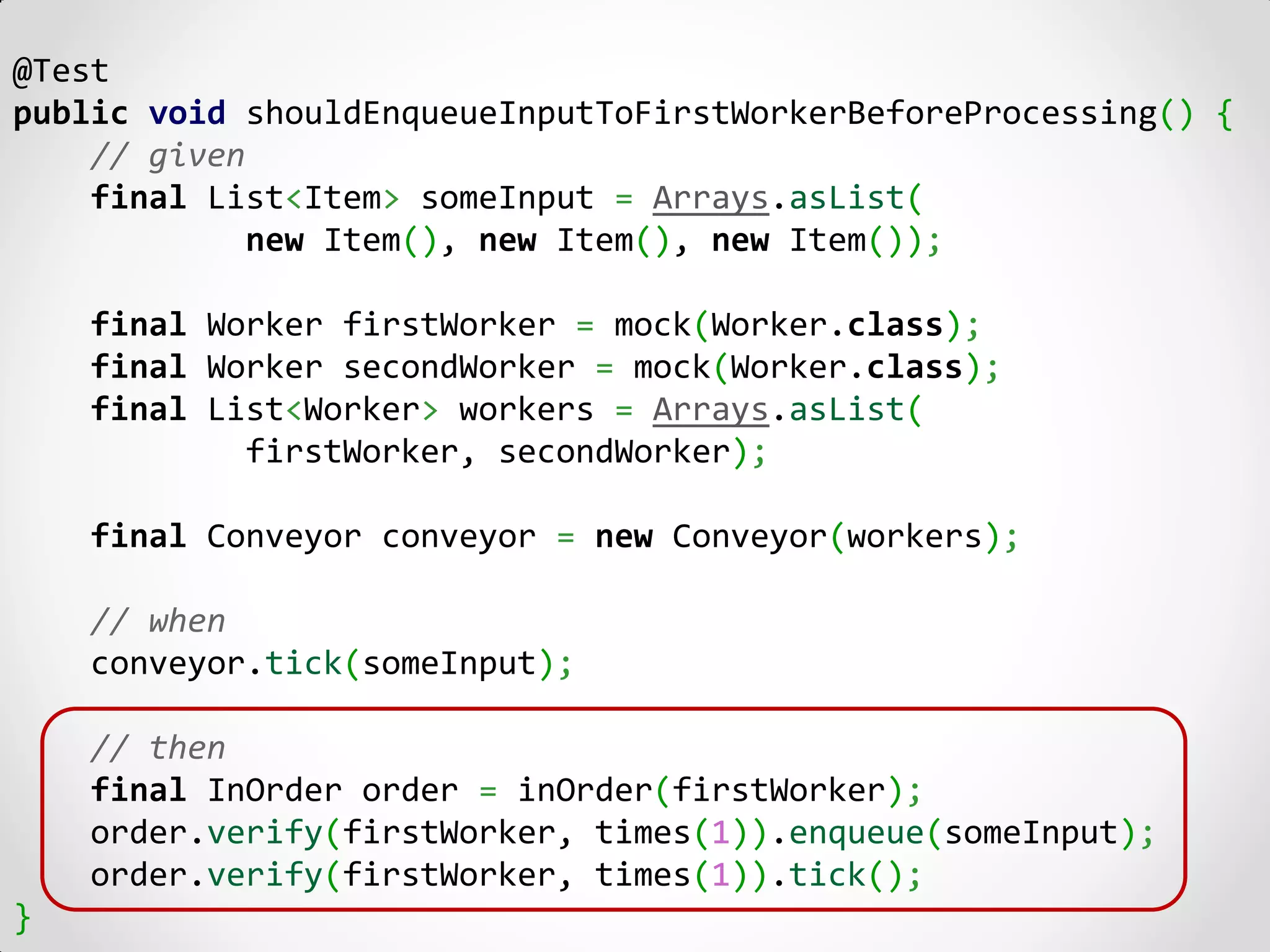 @Test
public void shouldEnqueueInputToFirstWorkerBeforeProcessing() {
    // given
    final List<Item> someInput = Arrays.asList(
             new Item(), new Item(), new Item());

    final Worker firstWorker = mock(Worker.class);
    final Worker secondWorker = mock(Worker.class);
    final List<Worker> workers = Arrays.asList(
            firstWorker, secondWorker);

    final Conveyor conveyor = new Conveyor(workers);

    // when
    conveyor.tick(someInput);

    // then
    final InOrder order = inOrder(firstWorker);
    order.verify(firstWorker, times(1)).enqueue(someInput);
    order.verify(firstWorker, times(1)).tick();
}
 