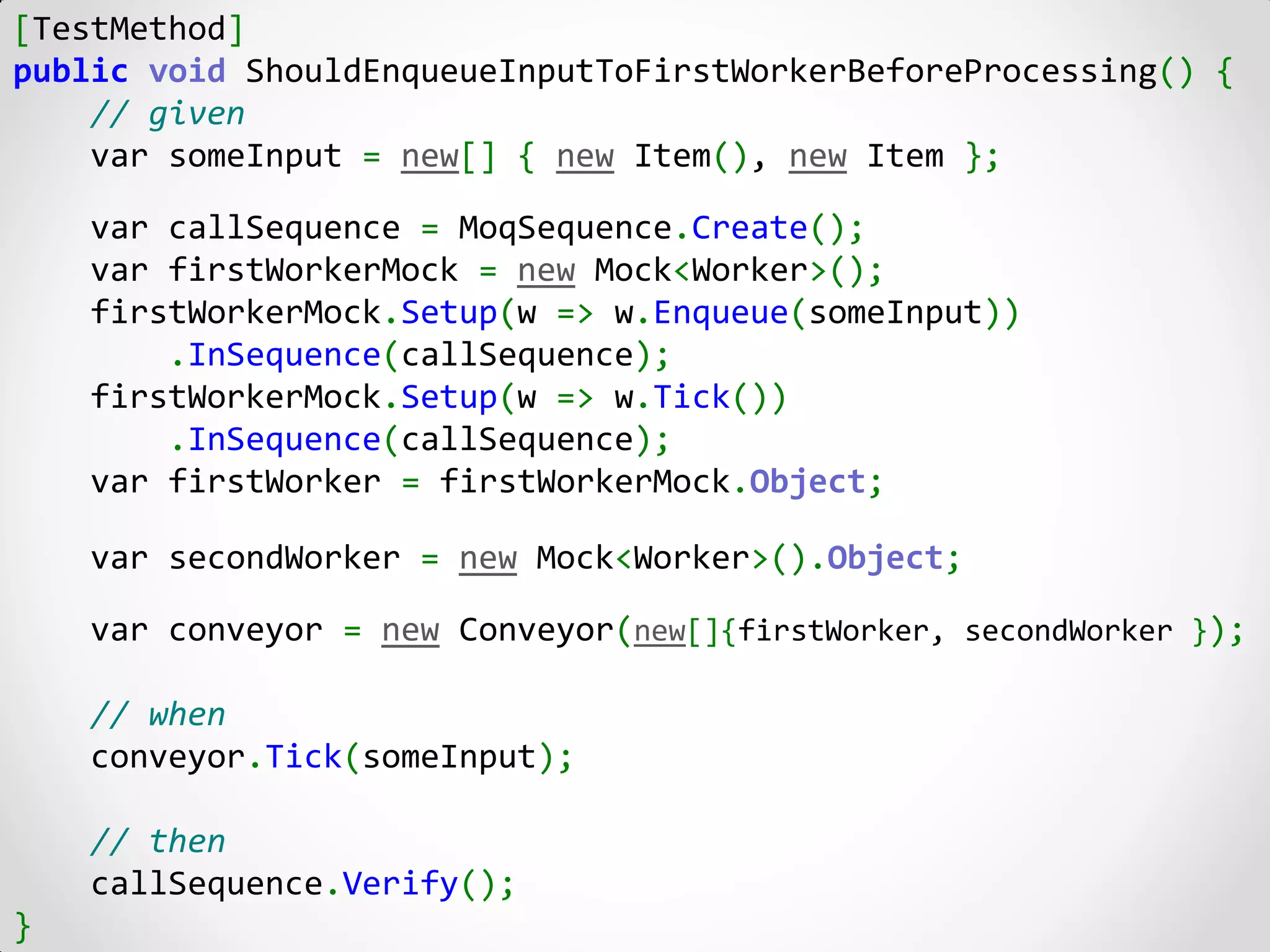 [TestMethod]
public void ShouldEnqueueInputToFirstWorkerBeforeProcessing() {
    // given
    var someInput = new[] { new Item(), new Item };

    var callSequence = MoqSequence.Create();
    var firstWorkerMock = new Mock<Worker>();
    firstWorkerMock.Setup(w => w.Enqueue(someInput))
        .InSequence(callSequence);
    firstWorkerMock.Setup(w => w.Tick())
        .InSequence(callSequence);
    var firstWorker = firstWorkerMock.Object;

    var secondWorker = new Mock<Worker>().Object;

    var conveyor = new Conveyor(new[]{firstWorker, secondWorker });

    // when
    conveyor.Tick(someInput);

    // then
    callSequence.Verify();
}
 