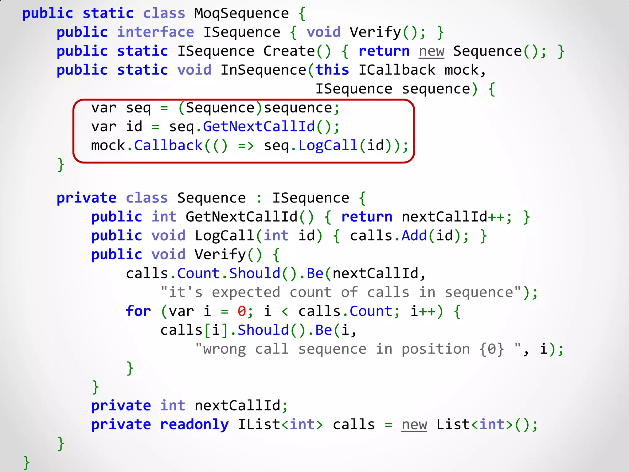 public static class MoqSequence {
    public interface ISequence { void Verify(); }
    public static ISequence Create() { return new Sequence(); }
    public static void InSequence(this ICallback mock,
                                  ISequence sequence) {
        var seq = (Sequence)sequence;
        var id = seq.GetNextCallId();
        mock.Callback(() => seq.LogCall(id));
    }

    private class Sequence : ISequence {
        public int GetNextCallId() { return nextCallId++; }
        public void LogCall(int id) { calls.Add(id); }
        public void Verify() {
            calls.Count.Should().Be(nextCallId,
                "it's expected count of calls in sequence");
            for (var i = 0; i < calls.Count; i++) {
                calls[i].Should().Be(i,
                    "wrong call sequence in position {0} ", i);
            }
        }
        private int nextCallId;
        private readonly IList<int> calls = new List<int>();
    }
}
 