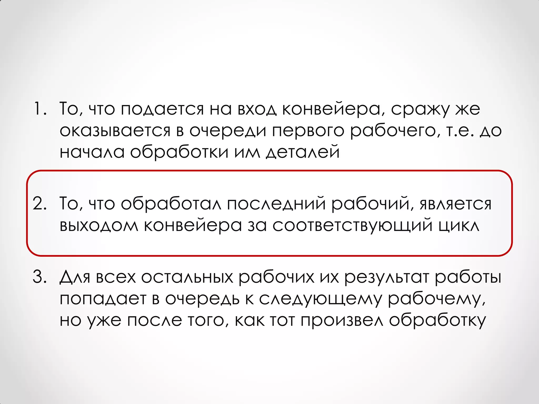 1. То, что подается на вход конвейера, сражу же
   оказывается в очереди первого рабочего, т.е. до
   начала обработки им деталей

2. То, что обработал последний рабочий, является
   выходом конвейера за соответствующий цикл

3. Для всех остальных рабочих их результат работы
   попадает в очередь к следующему рабочему,
   но уже после того, как тот произвел обработку
 