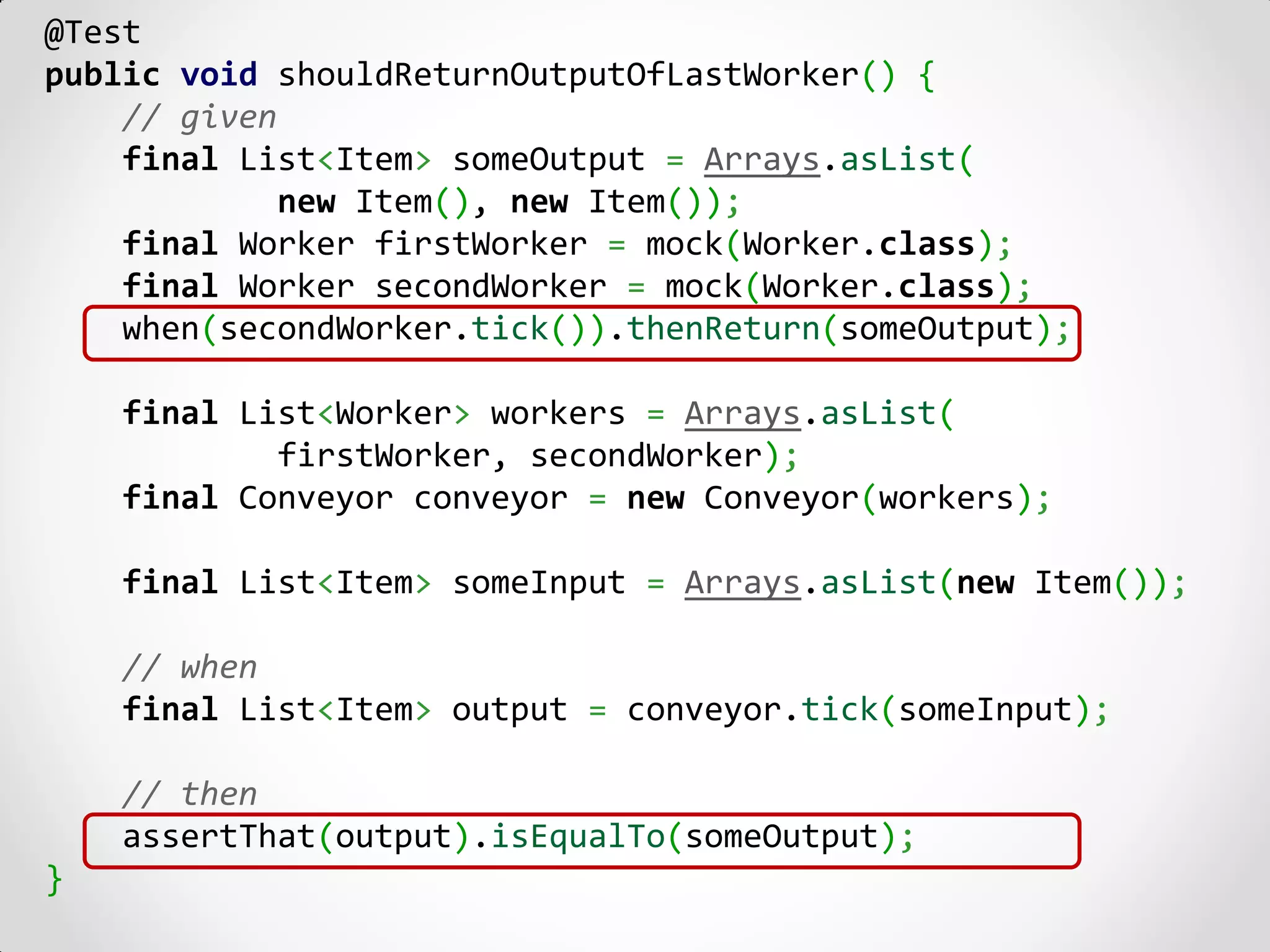 @Test
public void shouldReturnOutputOfLastWorker() {
    // given
    final List<Item> someOutput = Arrays.asList(
             new Item(), new Item());
    final Worker firstWorker = mock(Worker.class);
    final Worker secondWorker = mock(Worker.class);
    when(secondWorker.tick()).thenReturn(someOutput);

    final List<Worker> workers = Arrays.asList(
            firstWorker, secondWorker);
    final Conveyor conveyor = new Conveyor(workers);

    final List<Item> someInput = Arrays.asList(new Item());

    // when
    final List<Item> output = conveyor.tick(someInput);

    // then
    assertThat(output).isEqualTo(someOutput);
}
 