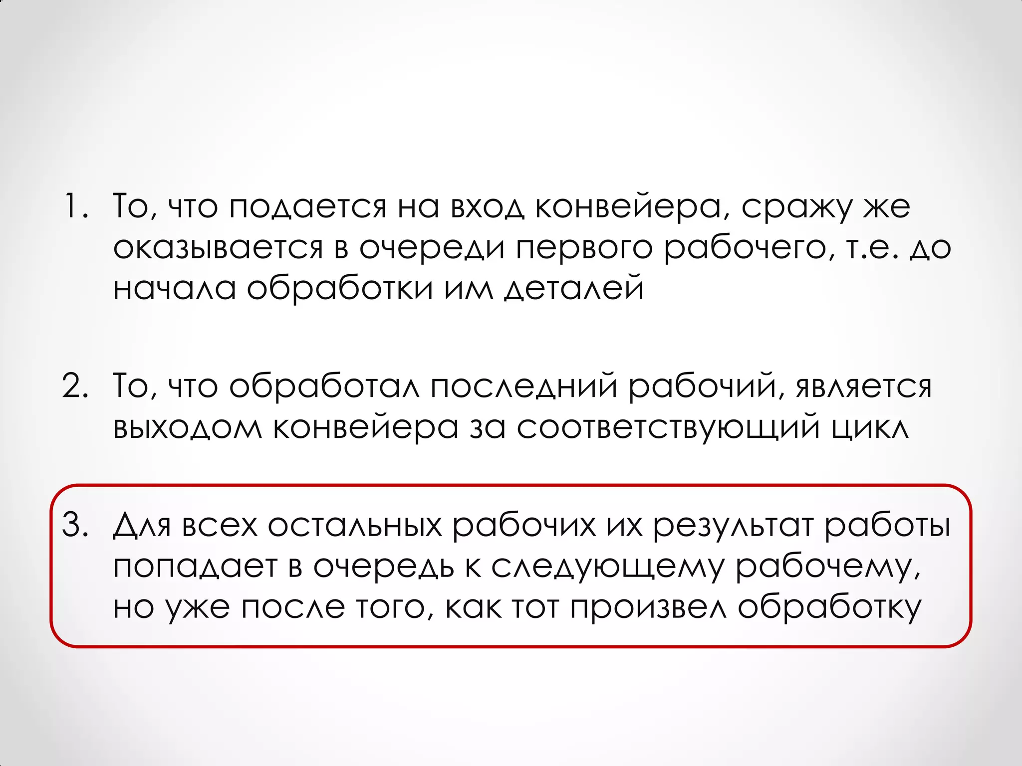 1. То, что подается на вход конвейера, сражу же
   оказывается в очереди первого рабочего, т.е. до
   начала обработки им деталей

2. То, что обработал последний рабочий, является
   выходом конвейера за соответствующий цикл

3. Для всех остальных рабочих их результат работы
   попадает в очередь к следующему рабочему,
   но уже после того, как тот произвел обработку
 