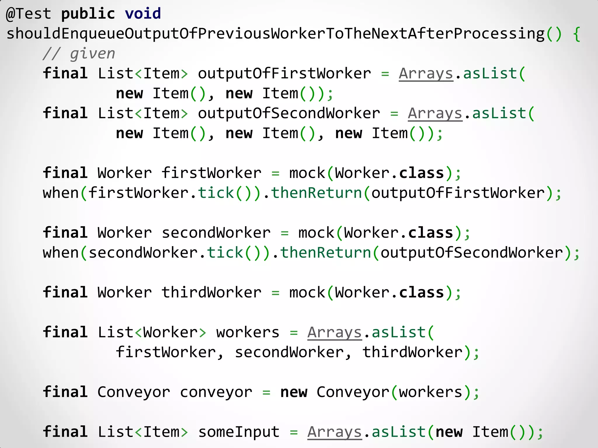 @Test public void
shouldEnqueueOutputOfPreviousWorkerToTheNextAfterProcessing() {
    // given
    final List<Item> outputOfFirstWorker = Arrays.asList(
             new Item(), new Item());
    final List<Item> outputOfSecondWorker = Arrays.asList(
             new Item(), new Item(), new Item());

    final Worker firstWorker = mock(Worker.class);
    when(firstWorker.tick()).thenReturn(outputOfFirstWorker);

    final Worker secondWorker = mock(Worker.class);
    when(secondWorker.tick()).thenReturn(outputOfSecondWorker);

    final Worker thirdWorker = mock(Worker.class);

    final List<Worker> workers = Arrays.asList(
            firstWorker, secondWorker, thirdWorker);

    final Conveyor conveyor = new Conveyor(workers);

    final List<Item> someInput = Arrays.asList(new Item());
 