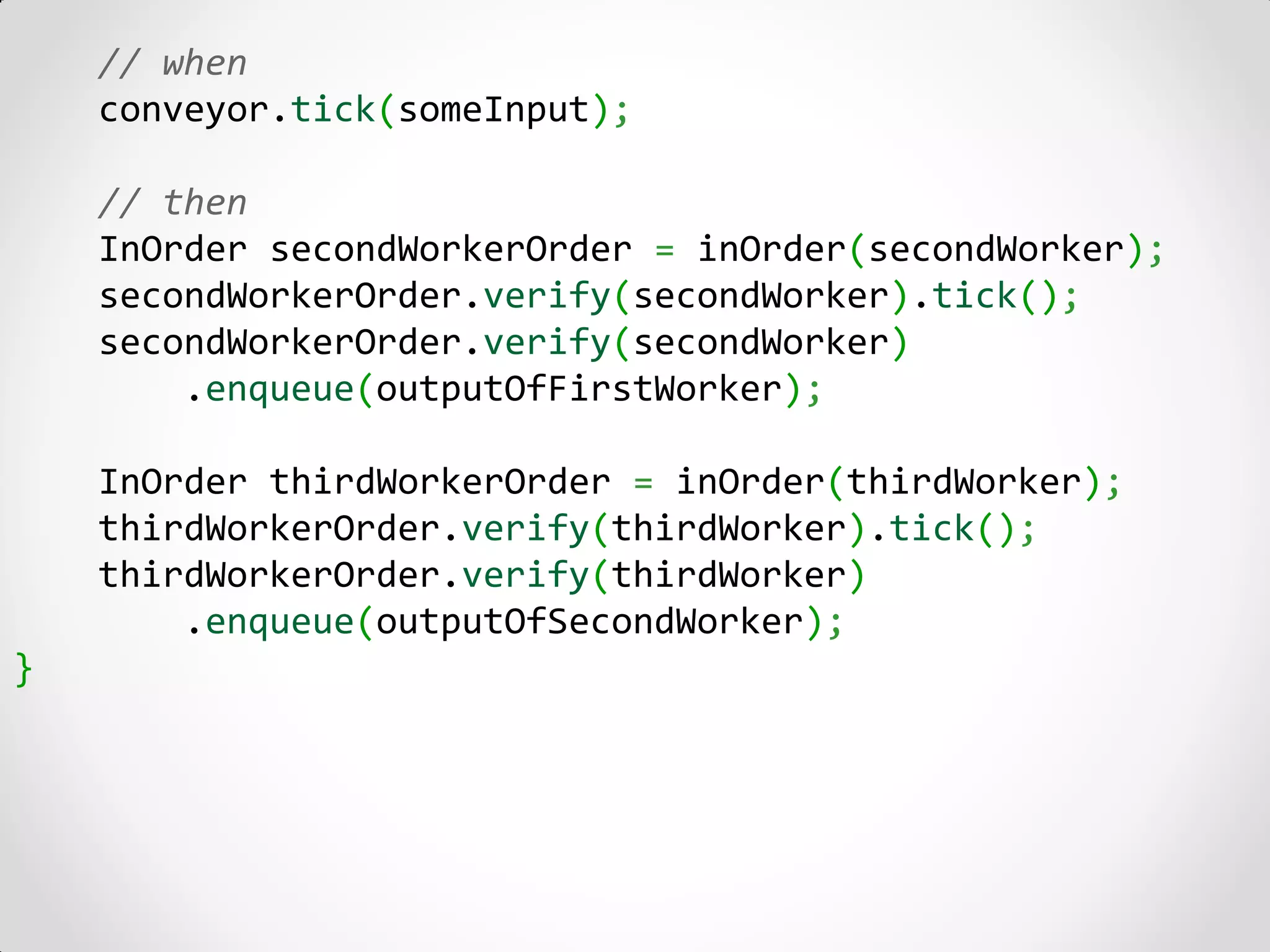 // when
    conveyor.tick(someInput);

    // then
    InOrder secondWorkerOrder = inOrder(secondWorker);
    secondWorkerOrder.verify(secondWorker).tick();
    secondWorkerOrder.verify(secondWorker)
        .enqueue(outputOfFirstWorker);

    InOrder thirdWorkerOrder = inOrder(thirdWorker);
    thirdWorkerOrder.verify(thirdWorker).tick();
    thirdWorkerOrder.verify(thirdWorker)
        .enqueue(outputOfSecondWorker);
}
 