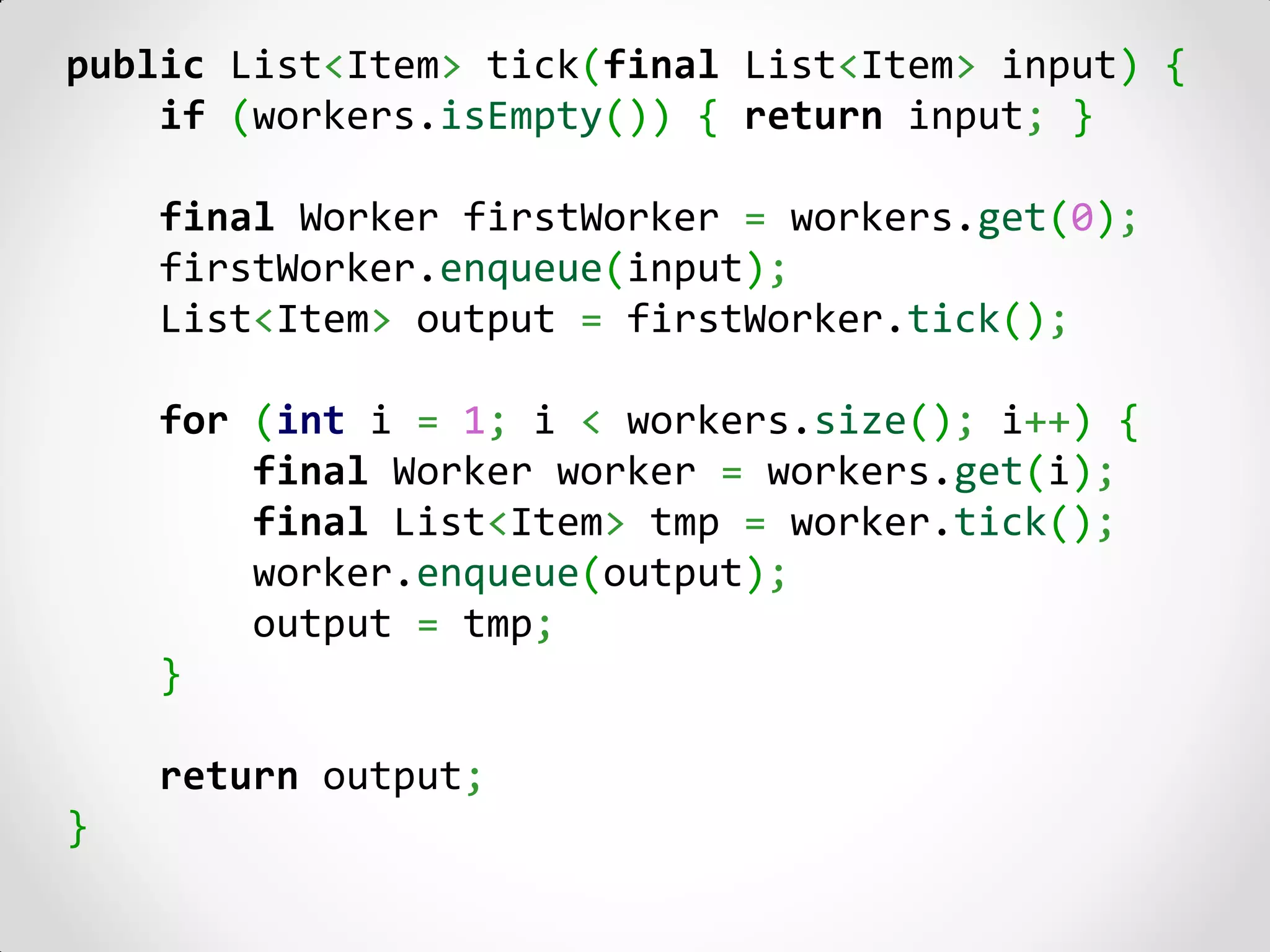public List<Item> tick(final List<Item> input) {
    if (workers.isEmpty()) { return input; }

    final Worker firstWorker = workers.get(0);
    firstWorker.enqueue(input);
    List<Item> output = firstWorker.tick();

    for (int i = 1; i < workers.size(); i++) {
        final Worker worker = workers.get(i);
        final List<Item> tmp = worker.tick();
        worker.enqueue(output);
        output = tmp;
    }

    return output;
}
 