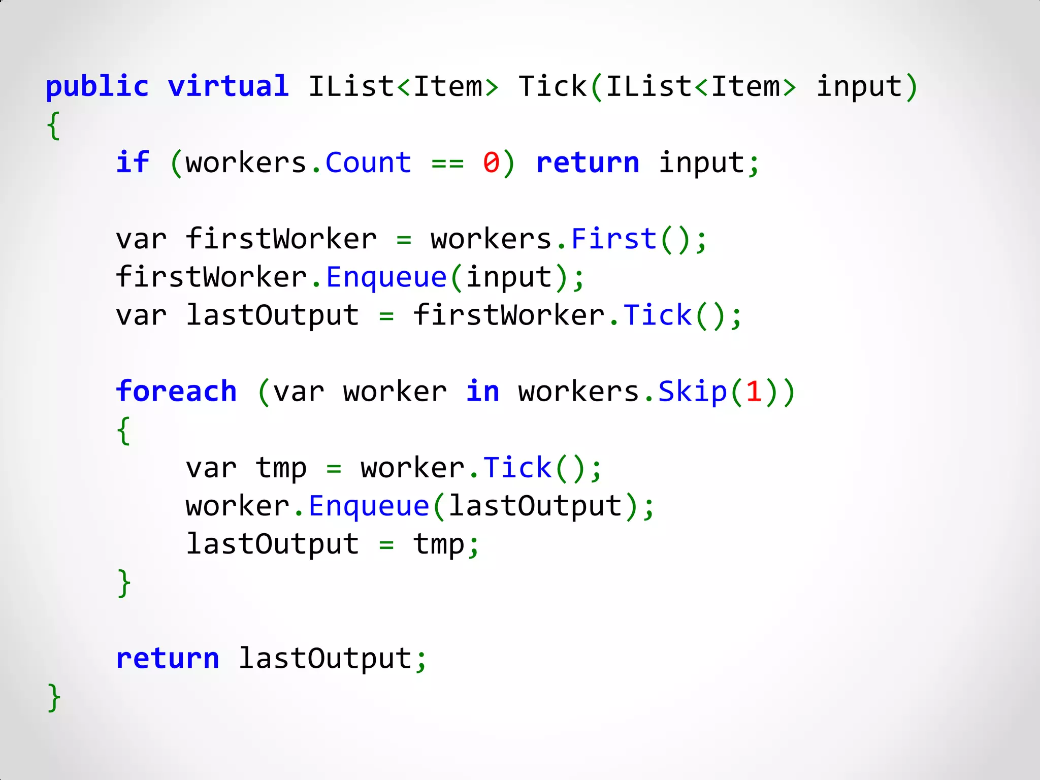 public virtual IList<Item> Tick(IList<Item> input)
{
    if (workers.Count == 0) return input;

    var firstWorker = workers.First();
    firstWorker.Enqueue(input);
    var lastOutput = firstWorker.Tick();

    foreach (var worker in workers.Skip(1))
    {
        var tmp = worker.Tick();
        worker.Enqueue(lastOutput);
        lastOutput = tmp;
    }

    return lastOutput;
}
 