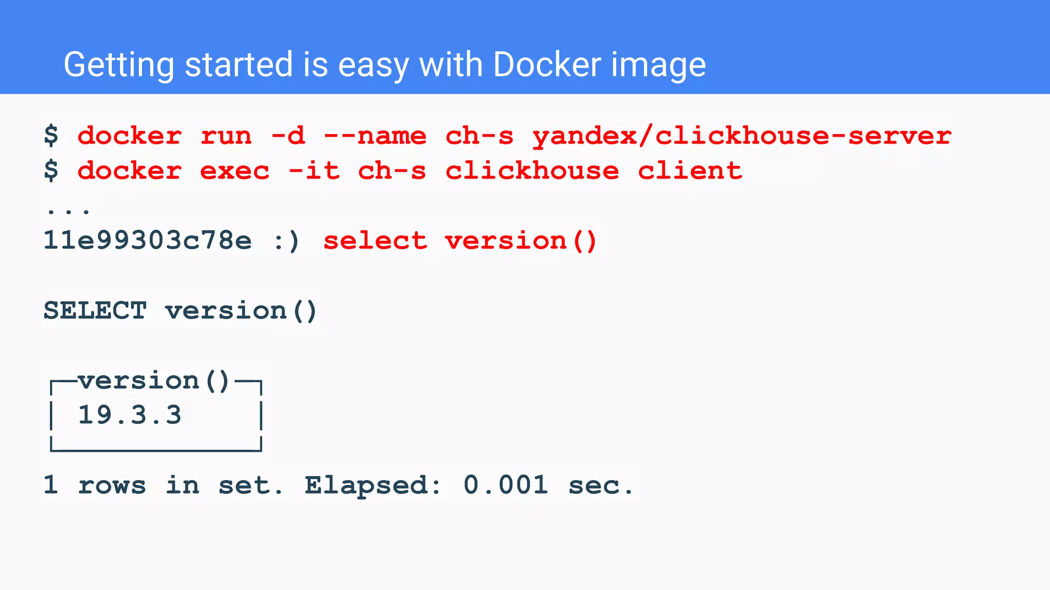 Getting started is easy with Docker image
$ docker run -d --name ch-s yandex/clickhouse-server
$ docker exec -it ch-s clickhouse client
...
11e99303c78e :) select version()
SELECT version()
┌─version()─┐
│ 19.3.3 │
└───────────┘
1 rows in set. Elapsed: 0.001 sec.
 
