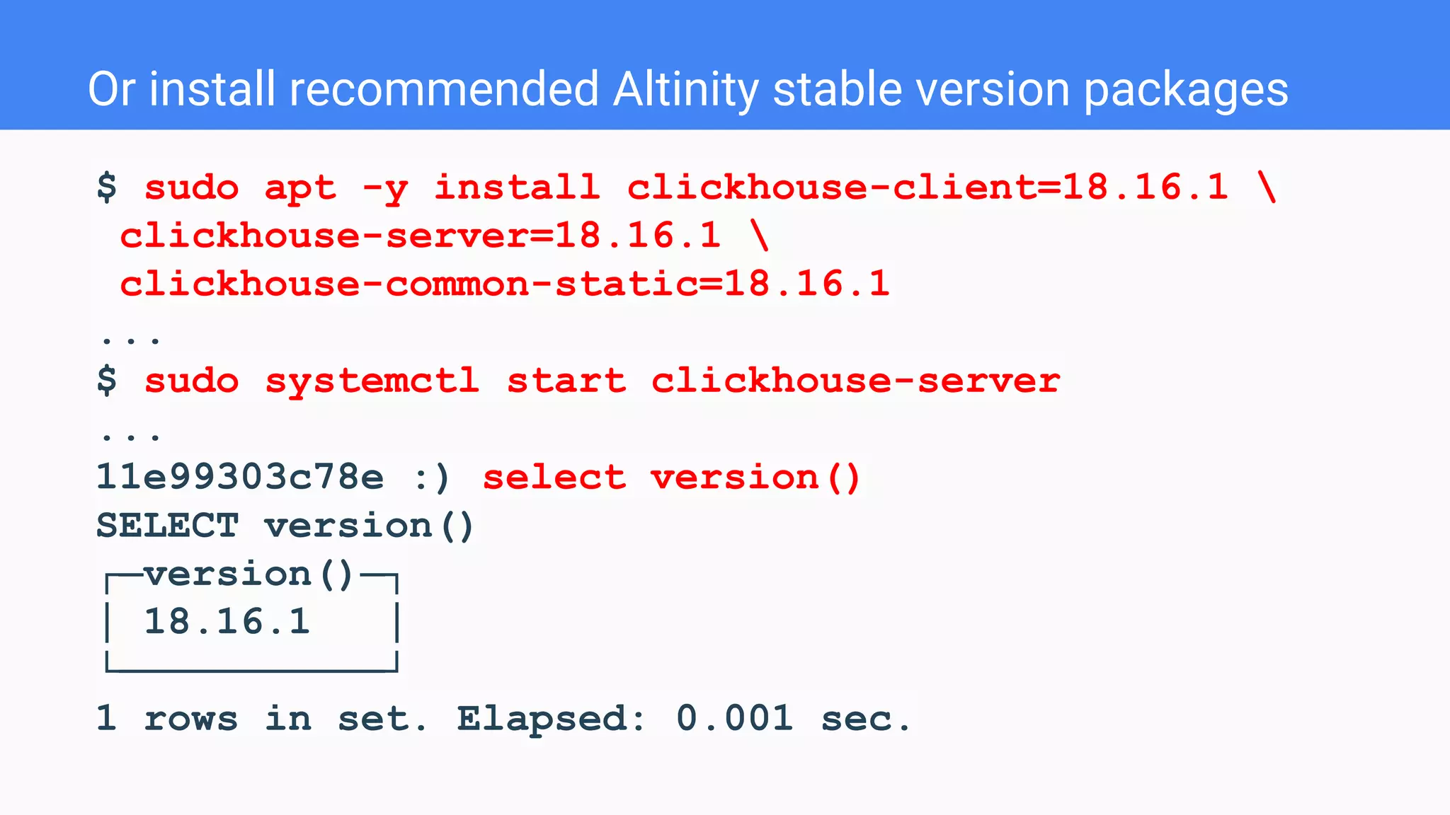 Or install recommended Altinity stable version packages
$ sudo apt -y install clickhouse-client=18.16.1 
clickhouse-server=18.16.1 
clickhouse-common-static=18.16.1
...
$ sudo systemctl start clickhouse-server
...
11e99303c78e :) select version()
SELECT version()
┌─version()─┐
│ 18.16.1 │
└───────────┘
1 rows in set. Elapsed: 0.001 sec.
 