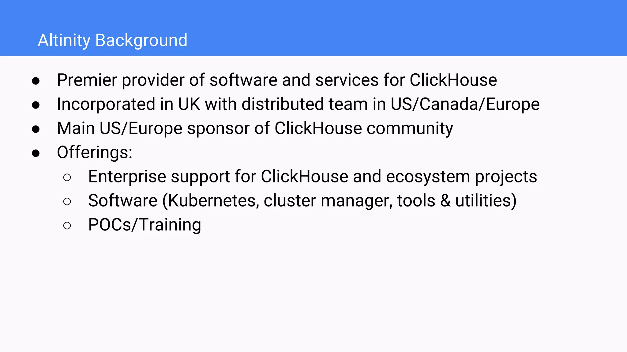 Altinity Background
● Premier provider of software and services for ClickHouse
● Incorporated in UK with distributed team in US/Canada/Europe
● Main US/Europe sponsor of ClickHouse community
● Offerings:
○ Enterprise support for ClickHouse and ecosystem projects
○ Software (Kubernetes, cluster manager, tools & utilities)
○ POCs/Training
 