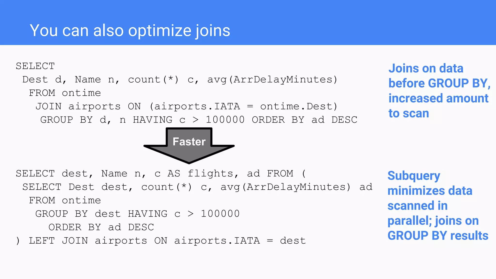 SELECT
Dest d, Name n, count(*) c, avg(ArrDelayMinutes)
FROM ontime
JOIN airports ON (airports.IATA = ontime.Dest)
GROUP BY d, n HAVING c > 100000 ORDER BY ad DESC
SELECT dest, Name n, c AS flights, ad FROM (
SELECT Dest dest, count(*) c, avg(ArrDelayMinutes) ad
FROM ontime
GROUP BY dest HAVING c > 100000
ORDER BY ad DESC
) LEFT JOIN airports ON airports.IATA = dest
You can also optimize joins
Subquery
minimizes data
scanned in
parallel; joins on
GROUP BY results
Joins on data
before GROUP BY,
increased amount
to scan
Faster
 