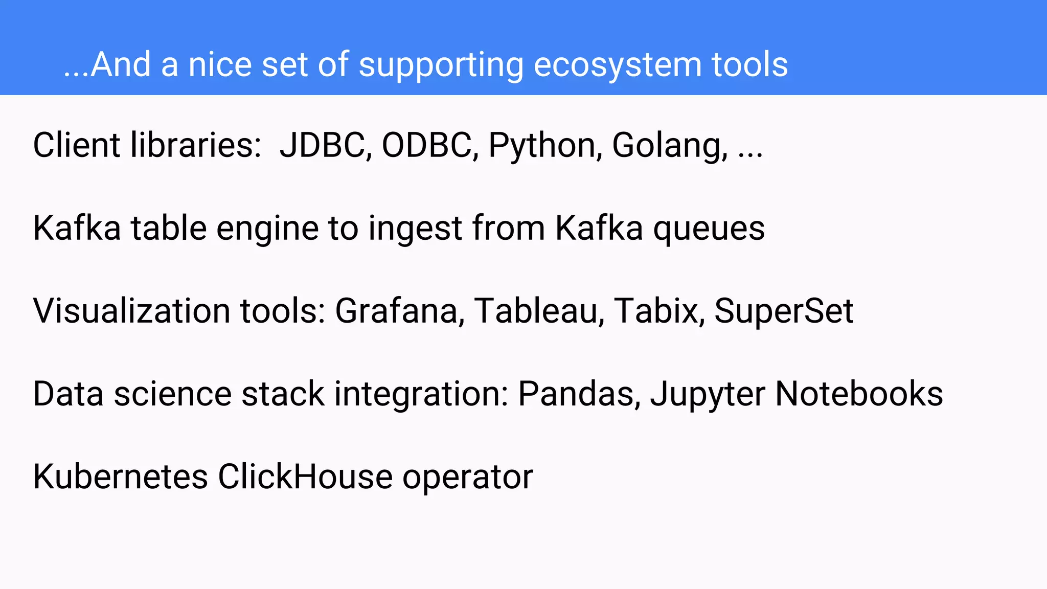 ...And a nice set of supporting ecosystem tools
Client libraries: JDBC, ODBC, Python, Golang, ...
Kafka table engine to ingest from Kafka queues
Visualization tools: Grafana, Tableau, Tabix, SuperSet
Data science stack integration: Pandas, Jupyter Notebooks
Kubernetes ClickHouse operator
 