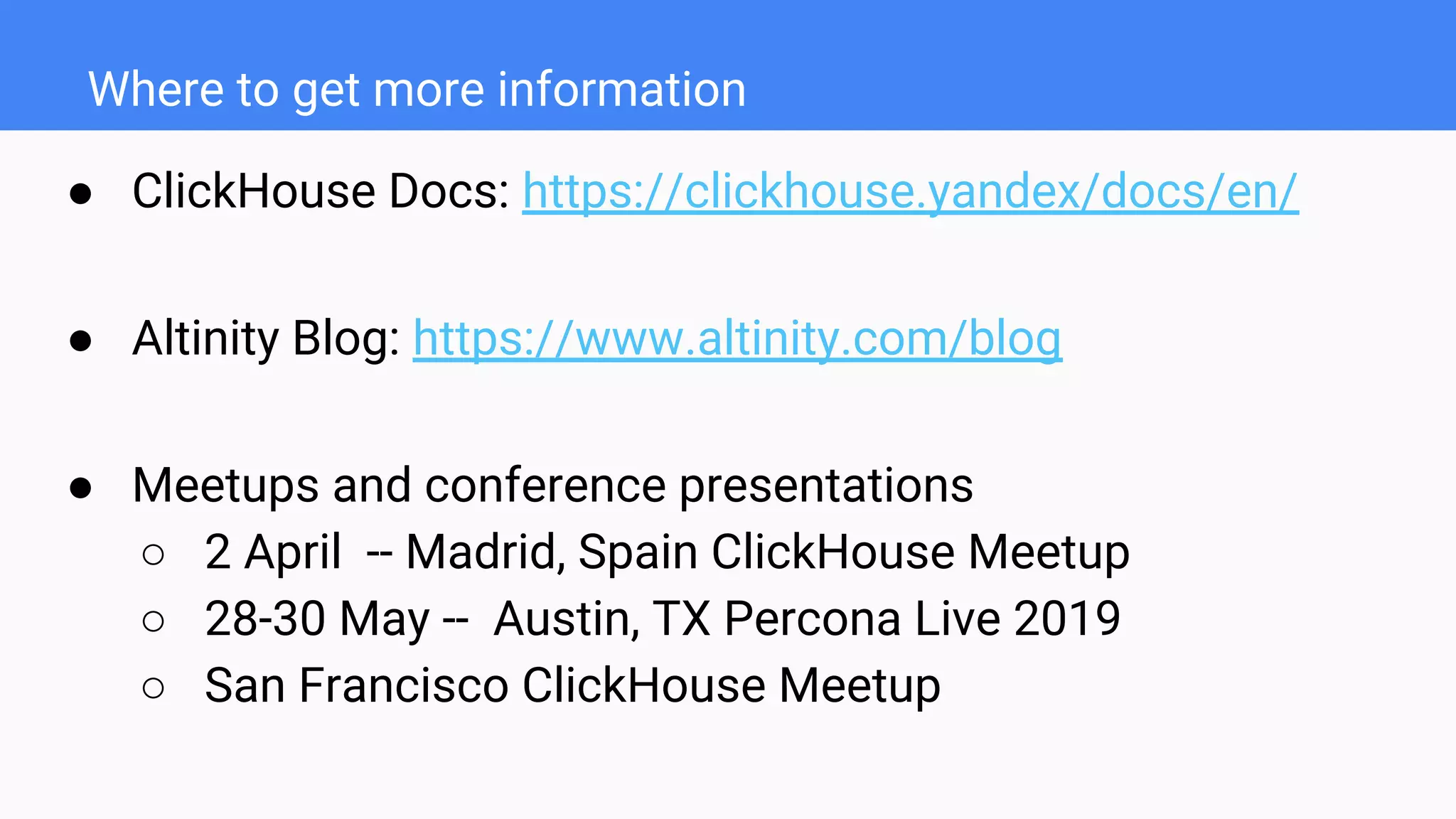 Where to get more information
● ClickHouse Docs: https://clickhouse.yandex/docs/en/
● Altinity Blog: https://www.altinity.com/blog
● Meetups and conference presentations
○ 2 April -- Madrid, Spain ClickHouse Meetup
○ 28-30 May -- Austin, TX Percona Live 2019
○ San Francisco ClickHouse Meetup
 