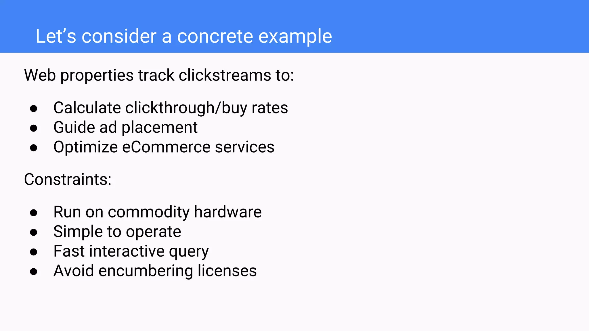 Let’s consider a concrete example
Web properties track clickstreams to:
● Calculate clickthrough/buy rates
● Guide ad placement
● Optimize eCommerce services
Constraints:
● Run on commodity hardware
● Simple to operate
● Fast interactive query
● Avoid encumbering licenses
 