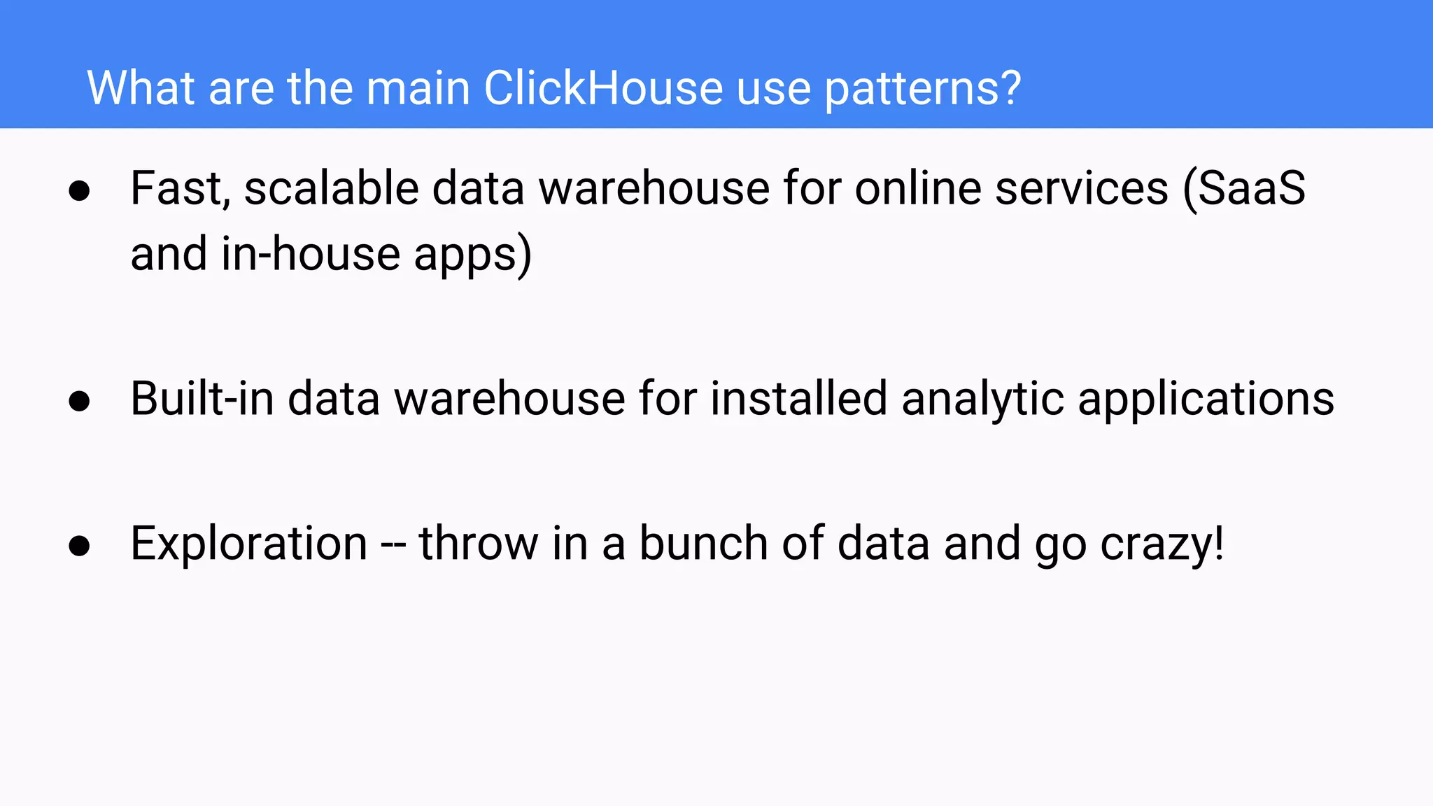 What are the main ClickHouse use patterns?
● Fast, scalable data warehouse for online services (SaaS
and in-house apps)
● Built-in data warehouse for installed analytic applications
● Exploration -- throw in a bunch of data and go crazy!
 