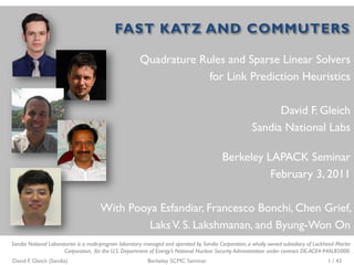 FAST KATZ AND COMMUTERS

                                                       Quadrature Rules and Sparse Linear Solvers
                                                                    for Link Prediction Heuristics

                                                                                                              David F. Gleich
                                                                                                        Sandia National Labs

                                                                                           Berkeley LAPACK Seminar
                                                                                                     February 3, 2011

                                      With Pooya Esfandiar, Francesco Bonchi, Chen Grief,
                                               Laks V. S. Lakshmanan, and Byung-Won On
Sandia National Laboratories is a multi-program laboratory managed and operated by Sandia Corporation, a wholly owned subsidiary of Lockheed Martin
                      Corporation, for the U.S. Department of Energy’s National Nuclear Security Administration under contract DE-AC04-94AL85000.
David F. Gleich (Sandia)                                   Berkeley SCMC Seminar                                                         1 / 43
 