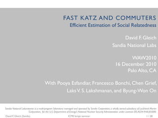 FAST KATZ AND COMMUTERS
                                                              Efficient Estimation of Social Relatedness

                                                                                                              David F. Gleich
                                                                                                        Sandia National Labs

                                                                                                                 WAW2010
                                                                                                          16 December 2010
                                                                                                               Palo Alto, CA

                                      With Pooya Esfandiar, Francesco Bonchi, Chen Grief,
                                               Laks V. S. Lakshmanan, and Byung-Won On


Sandia National Laboratories is a multi-program laboratory managed and operated by Sandia Corporation, a wholly owned subsidiary of Lockheed Martin
                      Corporation, for the U.S. Department of Energy’s National Nuclear Security Administration under contract DE-AC04-94AL85000.
David F. Gleich (Sandia)                                     ICME la/opt seminar                                                         1 / 28
 