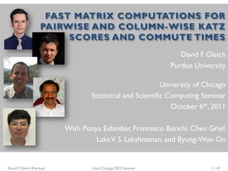 FAST MATRIX COMPUTATIONS FOR
                    PAIRWISE AND COLUMN-WISE KATZ
                         SCORES AND COMMUTE TIMES
                                                                   David F. Gleich
                                                                Purdue University

                                                            University of Chicago
                                   Statistical and Scientific Computing Seminar
                                                               October 6th, 2011

                           With Pooya Esfandiar, Francesco Bonchi, Chen Grief,
                                    Laks V. S. Lakshmanan, and Byung-Won On


David F. Gleich (Purdue)           Univ. Chicago SSCS Seminar                1 / 47
 