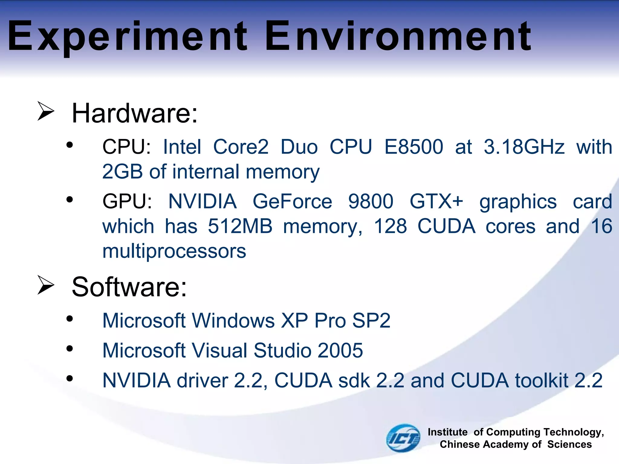 Experiment Environment Hardware: CPU:  Intel Core2 Duo CPU E8500 at 3.18GHz with 2GB of internal memory GPU:  NVIDIA GeForce 9800 GTX+ graphics card which has 512MB memory, 128 CUDA cores and 16 multiprocessors Software: Microsoft Windows XP Pro SP2 Microsoft Visual Studio 2005 NVIDIA driver 2.2, CUDA sdk 2.2 and CUDA toolkit 2.2 Institute  of Computing Technology, Chinese Academy of  Sciences 