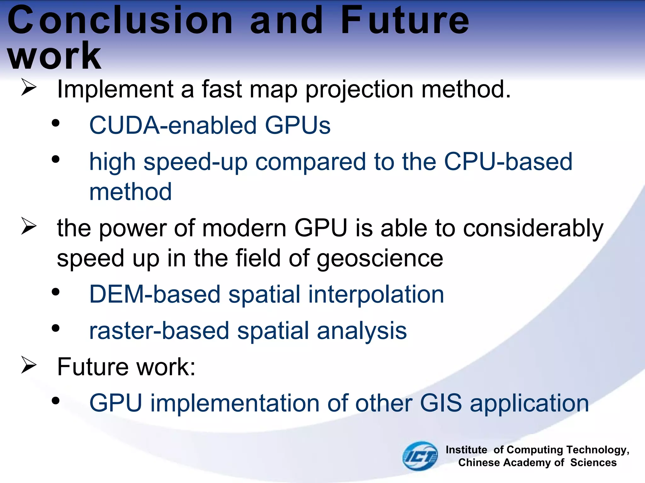 Conclusion and Future work Implement a fast map projection method. CUDA-enabled GPUs high speed-up compared to the CPU-based method the power of modern GPU is able to considerably speed up in the field of geoscience DEM-based spatial interpolation raster-based spatial analysis Future work: GPU implementation of other GIS application Institute  of Computing Technology, Chinese Academy of  Sciences 