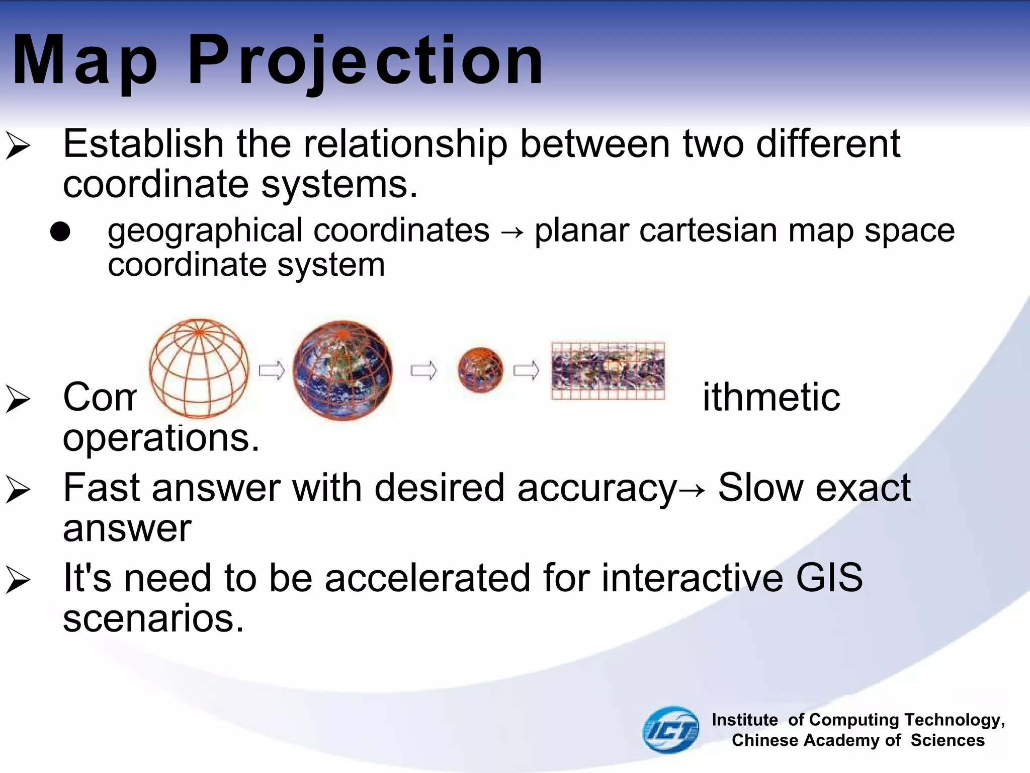 Map Projection Establish the relationship between two different coordinate systems. geographical coordinates -> planar cartesian map space coordinate system Complicated and time consuming arithmetic operations. Fast answer with desired accuracy-> Slow exact answer It's need to be accelerated for interactive GIS scenarios. Institute  of Computing Technology, Chinese Academy of  Sciences 