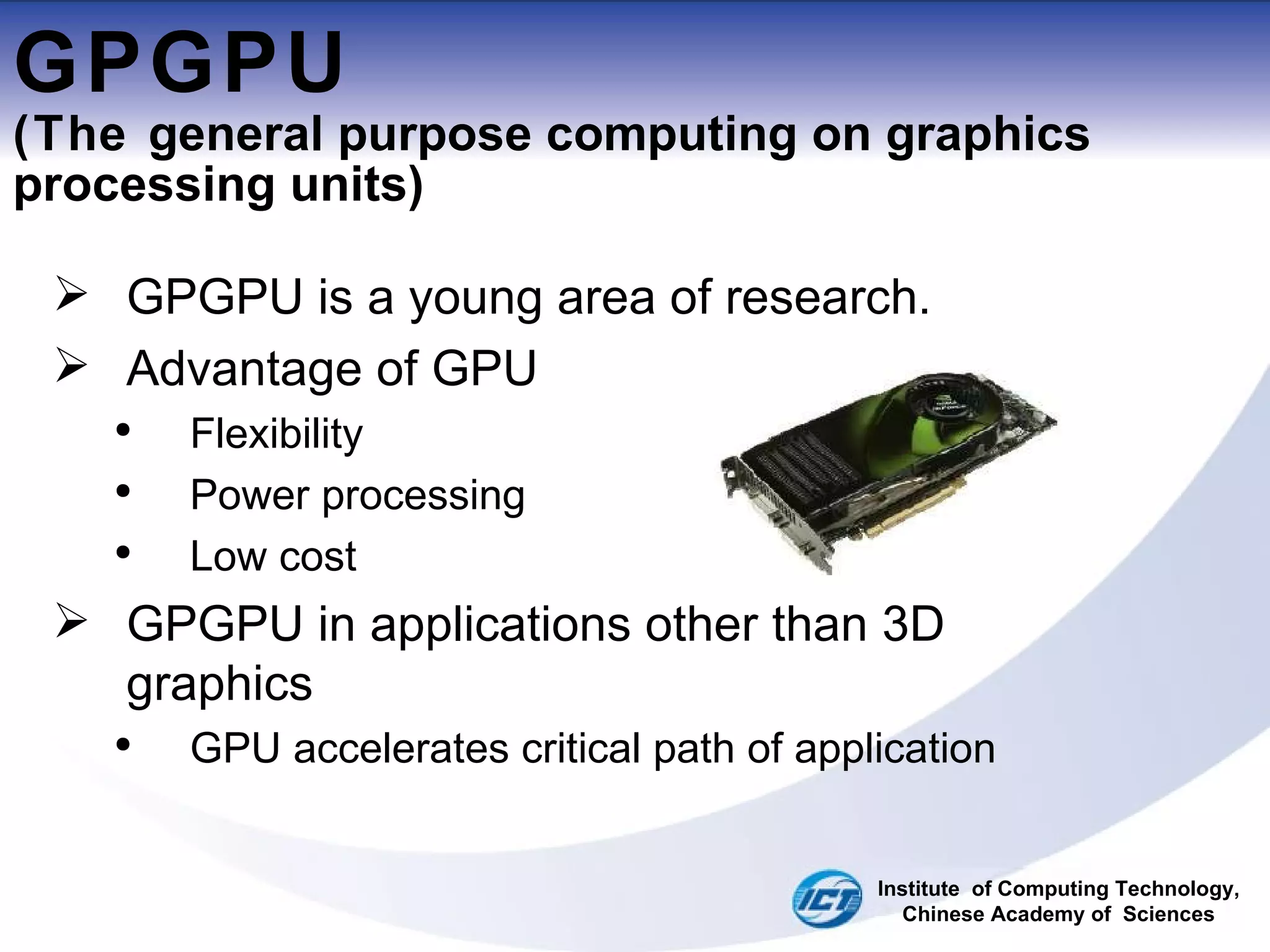 GPGPU (The  general purpose computing on graphics processing units ) GPGPU is a young area of research. Advantage of GPU Flexibility Power processing Low cost GPGPU in applications other than 3D graphics  GPU accelerates critical path of application Institute  of Computing Technology, Chinese Academy of  Sciences 