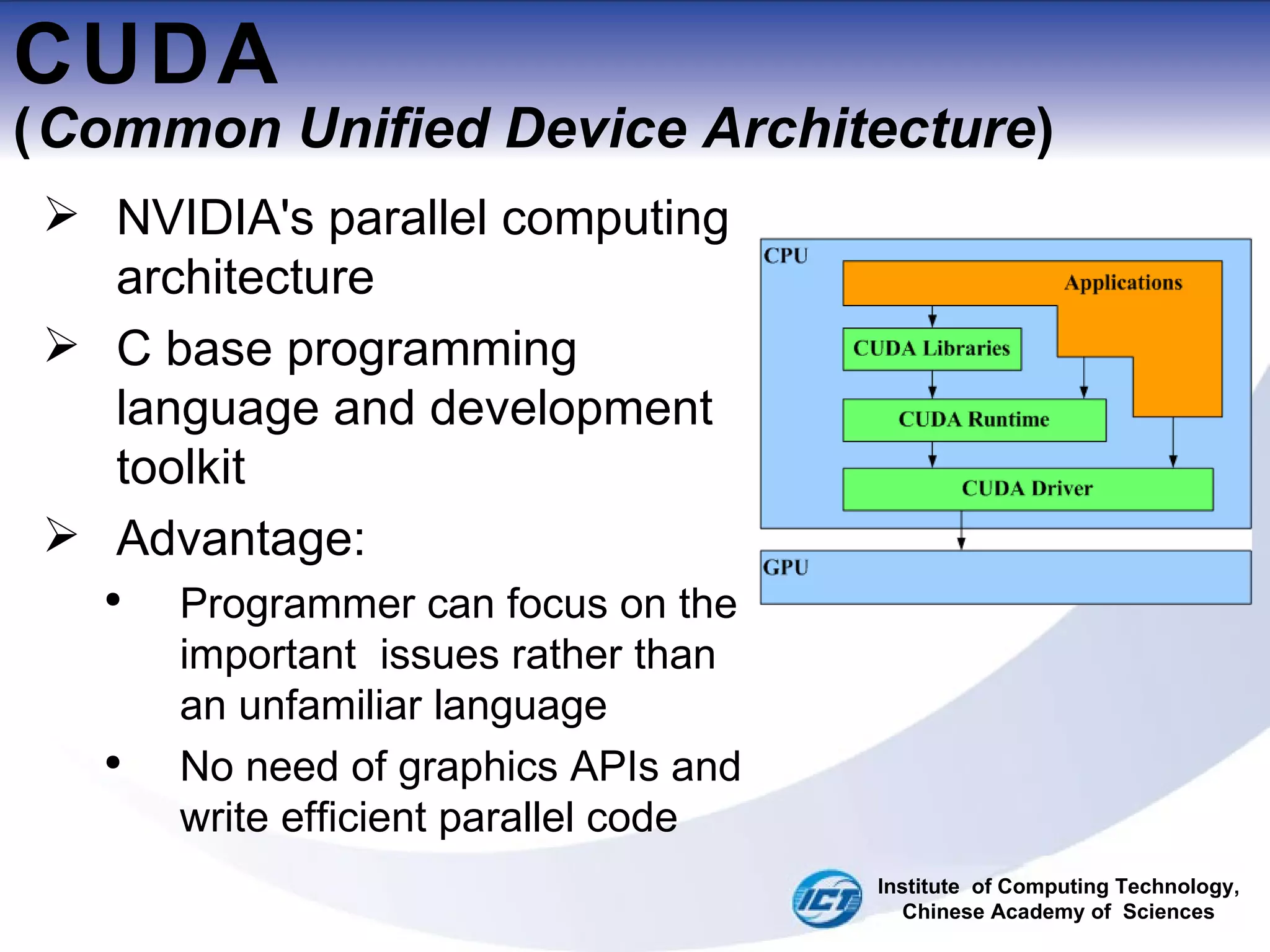 CUDA ( Common Unified Device Architecture ) NVIDIA's parallel computing architecture  C base programming language and development toolkit  Advantage: Programmer can focus on the important  issues rather than an unfamiliar language  No need of graphics APIs and write efficient parallel code Institute  of Computing Technology, Chinese Academy of  Sciences 