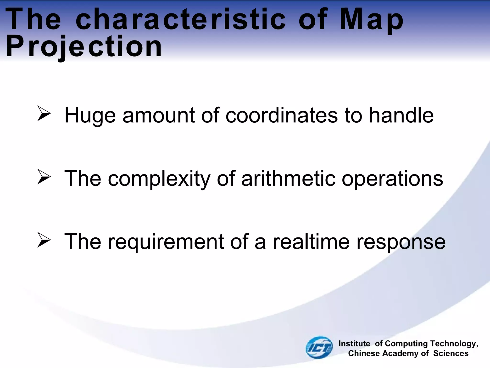 The characteristic of Map Projection Huge amount of coordinates to handle The complexity of arithmetic operations The requirement of a realtime response Institute  of Computing Technology, Chinese Academy of  Sciences 