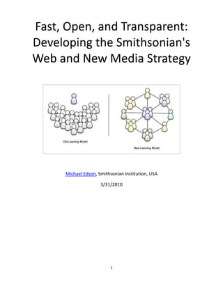 Fast, Open, and Transparent: Developing the Smithsonian'sWeb and New Media Strategy<br />Michael Edson, Smithsonian Institution, USA<br />3/31/2010<br />Abstract<br />This paper describes the unusual process used to create the Smithsonian's Web and New Media Strategy. The strategy was created through a fast, transparent, public-facing process that included workshops, the Smithsonian 2.0 conference, Twitter, YouTube, and ongoing collaboration through a public wiki. Transparency, openness, and speed were used to overcome obstacles and gather the input of hundreds of people inside and outside the institution.<br />Keywords: strategy, Smithsonian, wiki, collaboration<br />This paper was first published in the proceedings of the Museums and the Web 2010 conference, organized by Archives and Museum Informatics:<br />Cite as:<br />Edson, M., Fast, Open, and Transparent: Developing the Smithsonian's Web and New Media Strategy. In J. Trant and D. Bearman (eds). Museums and the Web 2010: Proceedings. Toronto: Archives & Museum Informatics. Published March 31, 2010. Consulted April 6, 2010. http://www.archimuse.com/mw2010/papers/edson/edson.html <br />Table of Contents<br /> TOC  quot;
1-2quot;
    Overview PAGEREF _Toc258310912  1<br />I. Why Strategy Matters PAGEREF _Toc258310913  2<br />Strategy prioritizes tactical decision making PAGEREF _Toc258310914  2<br />Strategy is portable PAGEREF _Toc258310915  3<br />Strategy is a tool that performs work PAGEREF _Toc258310916  3<br />II. Pain Points PAGEREF _Toc258310917  3<br />Pain point #1: decentralized content, technology, and standards PAGEREF _Toc258310918  3<br />Pain point #2: unexpected rivals PAGEREF _Toc258310919  4<br />Pain point #3: brand identity PAGEREF _Toc258310920  4<br />Pain point #4: relevance PAGEREF _Toc258310921  4<br />Pain point #5: thermocline issues PAGEREF _Toc258310922  5<br />III. The Strategy Process PAGEREF _Toc258310923  8<br />Strategy, version 1.0 PAGEREF _Toc258310924  8<br />Strategy process, version 2.0 PAGEREF _Toc258310925  10<br />Smithsonian 2.0 conference PAGEREF _Toc258310926  12<br />Strategy 2.0 process defined PAGEREF _Toc258310927  12<br />Running the Wiki PAGEREF _Toc258310928  15<br />IV. Benefits of the Open Process PAGEREF _Toc258310929  16<br />Conclusion PAGEREF _Toc258310930  18<br />References PAGEREF _Toc258310931  19<br />Overview<br />The Smithsonian's Web and New Media Strategy is pretty self-explanatory: two diagrams, three themes, eight goals, 54 specific tactical recommendations, all written in plain English and hosted on the public wiki on which the strategy was created: http://smithsonian-webstrategy.wikispaces.com.  <br />The strategy talks about an updated digital experience, a new learning model that helps people with their quot;
lifelong learning journeys,quot;
 and the creation of the Smithsonian Commons  – quot;
 a new part of our digital presence dedicated to stimulating learning, creation, and innovation through open access to Smithsonian research, collections and communities.quot;
<br />We developed our strategy through a fast and transparent process that included a public wiki, Twitter, a YouTube contest, workshops, and the Smithsonian 2.0 conference. This is not the way strategy is usually made. I work for a particularly large museum and research complex  –  the Smithsonian Institution has 137 million physical objects, 6,000 employees, and $1.2 billion dollar annual budget  –  but that doesn’t mean our challenges are unique or that we’re any better prepared to cope, adapt, and change than smaller organizations  –  far from it! I’ve talked strategy with colleagues all over the world in the last two years. I’ve been surprised by how common our challenges are in organizations big and small, young and old, rich and poor. The ideas in this paper should be applicable to just about any size organization or work group.<br />Fig 1: quot;
Educationquot;
 Web and New Media strategy workshop, 4/21/2009. A few pictures from the workshops are in a Flickr set at http://www.flickr.com/photos/46758972@N00/sets/72157617124661021/<br />This paper is organized into 4 short sections. <br />Why Strategy MattersWhat strategy is and the job it should perform in an organization<br />Pain, Fear and OpportunityWhy a strategy was (and is) necessary<br />The Strategy ProcessWhat we did<br />Benefits of the Open Process Some good things that happened as a result of transparency and openness<br />I. Why Strategy Matters<br />Strategy prioritizes tactical decision making<br />Good strategy helps you prioritize tactical decision making. Today, a teenage intern can harness more technology and reach a larger audience with free cloud-based applications and a little moxie than an army of Unix system administrators could ten years ago. It's easier to do stuff now, and that makes choosing what you do, and what you don't do, even more important. Organizations without good strategies tend to pursue disconnected opportunities – short-term successes  –  that give the illusion of progress, but which aren't aligned along a strategic path and don't add up to much in the long run. This is like a junk food diet that feels satisfying at the time but leaves you hungry 30 minutes later and gives you long-term health problems.<br />Fig 2: Strategy helps you prioritize tactical opportunities<br />Strategy is portable<br />In most organizations only a handful of people understand the nuances of digital strategy, and they can't be in every meeting of every department. A well written strategy makes an organization's thoughts and decisions about digital strategy portable. The strategy and its supporting data and arguments are self-contained, rational, and coherent. They can be pulled out, scrutinized, and acted upon regardless of who has come to work on any given day.<br />Strategy is a tool that performs work<br />Good strategy isn't just a bunch of pretty words: good strategy should help you get things done by clarifying what's important, what's not, and why. <br />II. Pain Points<br />Leo Mullen, CEO of Navigation Arts, a Smithsonian 2.0 conference attendee, and my collaborator on the Smithsonian Web and New Media strategy project, told me that in his experience quot;
most organizations don’t get serious about making strategy until they’re either afraid or in pain.quot;
 This section describes the points of pain and fear that motivated us to initiate a Web and New Media strategy process.<br />Pain point #1: decentralized content, technology, and standards<br />In the context of an overarching discussion about Web and New Media strategy, it's important to understand that Web and New Media production at the Smithsonin is done in a mainly decentralized environment. The Smithsonian Institution is comprised of 28 separate museums and research centers, plus the National Zoo, and the central Office of the CIO is funded to provide the Institution with a basic Web infrastructure and a handful of support staff, but practically everything on the Smithsonian's Web sites is produced by the decentralized business units. These unit-based Web teams can be very small, sometimes consisting of just a single part-time content-coordinator.<br />There are a lot of great things about the decentralized model, and there is a lot of visionary, award-winning work going on in the units. Web magic truly happens when collections (or research data), experts, and the public are in close proximity. And it certainly beats what, from the unit perspective, is presumed to be the alternative: dictatorial standardization from a central authority. <br />But with those 137 million objects, a dynamic and increasingly Web 2.0-savvy workforce, and the mission to increase and diffuse knowledge, the Smithsonian leaves a lot of value on the table by working in silos. <br />Search and findability  across the Web properties is poor. Usability and branding are incoherent. Web 2.0 patterns underutilized. And the units can’t afford to establish, maintain, and refine the platforms they want on their own, never mind that if they could, the repetition of effort or the devastating effect on end-users would be calamitous: Imagine 30 separate e-commerce, event ticketing, or personalization system.  Nobody would rationally design the online operations of a world-class Institution this way. The sum of the individual parts of the Smithsonian don’t add up to more than the whole, and they should. <br />Pain point #2: unexpected rivals<br />Imagining a Smithsonian Commons (Edson, 2009) describes multiple pain points facing the Smithsonian Institution's Web and new Media programs in toto, mainly as a result of a lack of coordination, strategic direction, or operational coherence.<br />Unexpected rivals in searchImportant Smithsonian initiatives can be dramatically less findable (via external search engines) than efforts by small or seemingly obscure organizations. For example, shortly after the launch of a major ocean initiative, relevant Smithsonian Web sites had low visibility on major search engines when compared with a variety of similar organizations and niche content providers<br />Unexpected rivals in reachThe free Alexa tool (http://www.alexa.com) revealed that small or obscure organizations can have greater on-line reach than the Smithsonian. (Alexa defines reach as a measure of Web site traffic compared to total Web traffic worldwide.) For example, Enchanted Learning (http://www.enchantedlearning.com), a two-person Web team providing homework support for elementary school students and their families, has greater on-line reach than the Smithsonian Institution, the world's largest museum and research complex. <br />Competition with Flickr/YouTube/WikipediaCrowdsourced and crowd generated content can provide compelling alternatives to the Smithsonian's curated information. For example, user generated content related to Spaceshipone (the first privately financed craft to launch a person into orbit and an accessioned Smithsonian object) seems to offer a dramatically more complete description of Spaceshipone than the small amount of curatorially approved content on the Smithsonian's Web site. <br />Pain point #3: brand identity<br />The vaunted Smithsonian brand may not mean as much onl-ine as we think it does. The clever and revealing (but not scientific) Brand Tags Web site (http://brandtags.net/battle) subjects well-known brands to head-to-head competitions. Currently, the Smithsonian is rated as the 569th of 957 brands, just above Weight Watchers and just below Odwalla. <br />Pain point #4: relevance <br />Smithsonian Web sites not used by museum visitorsCandid interviews with visitors in and around Smithsonian museums told us that they've never used our Web sites. This statement was echoed by many users: quot;
[your Web site] is not user friendly, it's very complicated…quot;
 (See Quick Study: Have You Ever Visited a Smithsonian Web Site? http://www.youtube.com/group/SmithsonianVision#p/a/2/N5x4Sga0d1s.) <br />Fig 3: Screen capture from the video Quick Study: Have You Ever Visited a Smithsonian Web Site? (Answer: No, these Smithsonian museum visitors, and many others, had not)<br />Demographic changesShifts in the habits, ideas, and perceptions of traditional museum audiences are making old business assumptions obsolete. Lee Rainie, President of the Pew Internet and American Life Project, says:<br /> Everything we hear from people we interview is that today’s consumers draw no distinctions between an organization’s Web site and their traditional bricks-and-mortar presence: both must be excellent for either to be excellent. <br />Mr. Rainie adds that “the real fun will come with the next generation AFTER the Millennials [our current ‘digital natives’] come of age.quot;
 (Rainie, 2008) <br />Pain point #5: thermocline issues<br />The thermocline is a metaphor for a host of issues that develop when Web and New Media practitioners are isolated in an organization, and as a result have a dramatically different understanding of New Media related issues than the management and leadership teams that set budgets, priorities, and strategy. <br />In Oceanography, a thermocline is a condition in which an invisible barrier forms between cold, dense water at the bottom of the water column and warm, light water on top. The gradient between the two layers can become so pronounced that cold and warm water areas support separate ecosystems, and the thermocline itself distorts sonar signals so much that submarines can use it to escape detection from surface ships.<br />Fig  4: The Digital Strategy Thermocline. Management and practitioners sometimes operate in different ecosystems of knowledge and methodology<br />The Thermocline is an apt metaphor for the situation faced by many organizations in which the practical knowledge, communication habits, and action models  –  ways of getting work done  –  are dramatically different between senior managers and typically younger staff. (Note that this is not just an issue of age. A non-ageist way of thinking about this divide is provided in The Generation M Manifesto: quot;
Generation M is more about what you do and who you are than when you were born .quot;
  Harvard Business Review, 2009) <br />The digital media thermocline presents enormous challenges to Web and New Media practitioners as they try to catalyze change within organizations. I first noticed how pronounced the divide is between senior managers and Generation M employees during discussions with executives about Twitter: practitioners saw Twitter as a critical part of their work and a rising public meme, while executives saw Twitter as a baffling distraction, or at best, they understood it as a broadcast medium rather than a social network tool. In addition, many Generation M participants in our Web and New Media strategy workshops seemed to show up with a fully-formed understanding of how the wired, 2.0 (and post 2.0) Smithsonian should function. Organizational and policy issues that stopped seasoned employees in their tracks seemed to be non-issues for them. (See the discussion thread at http://smithsonian-webstrategy.wikispaces.com/message/view/Tell+the+Secretary/11917153#12088885.) <br />The difference between a New Media savvy management team and a less savvy team makes a difference in the kind of strategy that gets produced. This is highlighted in Wikipedia Founder Jimmy Wales' critique of the Associated Press's digital strategy in November, 2009: quot;
 Nothing in this document couldn't have been written by someone actually savvy in the Internet culture five years ago quot;
 (Meyers, 2009).<br />Below is a brief list of disconnects across the New Media strategy thermocline  (The Thermocline metaphor is further illustrated in The Digital Strategy Thermocline, http://www.slideshare.net/edsonm/michael-edson-brown-university-digital-strategy-thermocline) <br />IssueOld constructCurrent thinking What is the Web?The Web is a bigger megaphone for broadcasting what we do to a bigger audienceThe Web is a fundamentally new way of getting work done.quot;
We are living in the middle of a remarkable increase in our ability to share, to cooperate with one another, and to take collective action, all outside the framework of traditional institutions and organization …Getting the free and ready participation of a large, distributed group with a variety of skills has gone from impossible to simple.quot;
 (Shirky, 2009)What is the Web?The Desktop Internet3.5 billion mobile subscribers (ICT Statistics Newslog, 2007)What is the Web? Fixation on the superficial aspects of Web 2.0 and social mediaWeb 2.0 and social media are just part of the stack. quot;
There's no such thing as social media, it's just doing stuff with a computer. Everybody go to bed.quot;
 (Harmon, 2009) MissionFocus on innovation/discovery inside the Smithsonian InstitutionFocus on catalyzing innovation/discovery outside the institution. Joy's Law: quot;
No matter who you are, the smartest people work for someone else.quot;
 Bill Joy, co-founder of Sun Microsystems (via Lakhani and Panetta, 2007)MissionMuseums are for curiosity and enlightenmentMuseums should do work to benefit societyChange modelWe can get ahead by doing more of the same thingNo we can't. John Kotter, Harvard Business School's Konsosuke Matshushita Professor of Leadership, Emeratus makes the case that we are in an era of inexorable cultural, technological, and economic change that requires urgent, ongoing action. (Kotter, 2008) Change modelManufacturing change model  –  Pursue Web and New Media with the same design/build methodologies as books, exhibits, building construction. Gardening change model  –  continuous iterative design, build, testing, refinement. (Credit to Josh Greenberg of the New York Public Library for this metaphor.)Change ModelInstitutions built on the quot;
model of enduring wisdomquot;
 (i.e., we don't have to change quickly, because wisdom is meant to endure. Credit to Peter Schwartz of Global Business Network for this metaphor)Institutions built on the model of social entrepreneurship (i.e., think big, start small, move fast)GovernanceManage technology and content separatelyThe most interesting ecosystems are in quot;
border habitatsquot;
 between the twoGovernanceGovern New Media through the existing org chartEstablish New Media as its own area of responsibility at the top of the organization. (See New Media, Technology, and Museums: Who's in Charge, http://www.slideshare.net/edsonm/new-media-technology-and-museums, Edson, 2009) Business modelMake Money NowBuild an ascendant brand by quot;
doing work that mattersquot;
 (see Tim O'Reilly, quot;
Work on Stuff that Matters: First Principlesquot;
 http://radar.oreilly.com/2009/01/work-on-stuff-that-matters-fir.html. Also, Carl Malamud's tweet during our business models strategy workshop, quot;
 Once [the Smithsonian] has increased user base 100x or more, many other [revenue generating] possibilities open.quot;
Intellectual PropertyControl access and reuse through restrictive policies. Protect the brand and notional income/revenueEncourage unrestricted access and reuse as a fundamental part of the mission<br />Table 1. Thermocline issues represent a rift between old and new ways of thinking about New Media<br />III. The Strategy Process <br />This section describes the structure of the Smithsonian's strategy-creation process.<br />Strategy, version 1.0<br />In the summer of 2007, seven Smithsonian units and the Office of the Chief Information Officer (OCIO) commissioned a high-level assessment of the Smithsonian’s strategic position on the Web. Accenture Consulting conducted 26 interviews with project sponsors, unit-based Web teams, and key stakeholders throughout the Institution in the fall and winter of 2007. <br />Accenture delivered 130 pages of meeting notes and a 40 page summary report which offered findings and recommendations in the areas of vision, value drivers, brand consistency, shared services, relationship management, Web 2.0 and social collaboration, and analytics. The report summarized the current state of organizational vision and strategy for Web and New Media programs: quot;
The Smithsonian lacks a clear vision, strategy, and business model for its Web sites and public-facing new media technologiesquot;
 (Accenture Consulting, 2008).<br />Though a handful of actionable recommendations were extracted from Accenture's deliverables, the strategy assessment project failed to catalyze a sense of urgency or lasting change for several reasons. <br />The project had ambiguous ownership within the Smithsonian<br />Key stakeholders were not interviewed<br />There was a long gap between stakeholder interviews and when interview notes were circulated<br />There was a general sense that note taking did not reflect what was said during stakeholder interviews <br />There was no mechanism, team, or resources in place to translate recommendations into action<br />Smithsonian sponsors did not sufficiently scrutinize draft recommendations or challenge the consultants to prioritize or justify recommendations<br />The final strategy was written and delivered several months after the first round of interviews<br />Stakeholders couldn’t directly see how their input shaped recommendations <br />Few participants had experience in the development of organizational strategy. <br />In the end this work did not adequately address the concerns of stakeholders, nor did it provide a realistic road map for implementation. Because of these shortcomings, the initial strategy project bred a certain amount of cynicism among the Web and New Media teams in the Institution, but the project's failures did provide valuable insight when it came time to pick up the pieces and create a process for strategy 2.0. The initial deficiencies and how we chose to mitigate them in the subsequent strategy process are listed in the table below.<br />Strategy 1.0 project flawsMitigation in Strategy 2.0 projectAmbiguous ownershipGrant authority and define roles-and-responsibilities and governance structure in advance Key stakeholders not interviewedAsk stakeholders to identify themselves and encourage them to participate in workshops and via a project wikiNotes not circulated quicklyPost meeting and workshop notes in real time via public wikiStakeholders felt meeting notes were inaccurate Display meeting notes in real time (via projector) as they're being taken. Allow stakeholders to update notes any time via public wikiNo mechanism to translate recommendations into actionFocus on creating an actionable strategy, and emphasize governance and resources requirements throughoutDraft recommendations not scrutinized sufficientlyEmphasize the process of scrutiny and synthesis during the formulation of the written strategyToo long to write and distribute reportDesign a fast, compressed processStakeholders couldn't see how their input influenced the processHighlight the input of participants and provide feedback and discussion via meetings, wiki comments, and discussionInexperienced participantsWork with an experienced technology strategist and facilitator .Open the process up to outside experts via public wiki.<br />Table 2. Flaws in the initial strategy project and how we tried to mitigate them the next time around<br />Strategy process, version 2.0<br />On September 23, 2008, I outlined a 90-day strategy-creation process on the internal Smithsonian Web and New Media Strategy blog, a follows.<br />KickoffHold a kickoff meeting with senior management<br />WorkshopsHold a series of workshops, open to all practitioners, about the top 5 or 6 issues facing us. The workshops will be facilitated by a leader (probably the head of a New Media agency/group), a Business Analyst, and a note taker. The facilitator will bring outside perspective and expertise to the table and provide an impartial point-of-view (and also provide some resources to move writing and research along.)<br />Internal WikiAs the meetings are taking place, use an internal wiki to take notes and record decisions. Show the note taking in real time on a projected computer-screen that everyone can see. The real-time wiki process ensures that participants see and understand what's being recorded, eliminates the process of circulating and approving minutes, gets the output immediately into a collaboration space, and helps drive participants towards useful, enduring ideas.<br />External WikiAs soon as possible (hours, not days), review and migrate meeting notes and discussion to a public-facing wiki. The public-facing wiki will accomplish three things. First, it will help us engage outside experts early in the process when things are fluid and input can be utilized, rather than at the end when things get rigid and we'll be grumpy. Second, we need the help - our brain-trust here is wonderful, but small. And third, what stronger statement could we make about what we want our relationship with the public to be in the era of Web 2.0 and collaborative knowledge creation? We've been pilloried in the past for being secretive and Web strategy is the ideal venue to demonstrate a new way of doing business. [Note: the Internal wiki was not used in the actual strategy process. All production was done on the public-facing external wiki.]<br />Validate, Release, RepeatThe strategy should emerge through the workshops and wikis, and because we're doing all this in written form out in the open - when we're done, we're done! The wiki is the strategy.<br />After posting this outline I received 13 comments from internal Web and New Media practitioners, which I summarized in an internal blog post titled quot;
Web Strategy: What I Heard and What to Tell Sr. Managementquot;
 (10/1/2008).  Excerpts from the blog post are shown in the table below. (For this paper I've used the initials of the commenter instead of their full name.)<br />Plan areaComments from Smithsonian Web and New Media practitionersUrgency I think a core team driving this project is essential and there needs to be a sense of urgency motivating said team. (W.B.)  The Wiki I very much like the idea that the Wiki becomes the strategy. That approach is both more efficient and ensures that the strategy will be a living, growing document that can adapt to our changing needs over time. (N.P) …the more inclusive and transparent the process, the more it's likely to succeed but also the more internal buy-in it's likely to inspire. I see no reason not to move forward with it. (M.M.) This approach seems to be an excellent way of creating a strategy in a transparent fashion. The steps seems logical and I agree the wiki tool and the process it would allow could appeal to the larger SI community, outside experts, and the Secretary. (D.M.)  Fatigue Many of us are burnt out by the process of creating documents that don't result in any actual product or process. I too…am tired of looking for a strategy, when we should just get started and see what we come up with. (L.S.) We already spent hours this year working with the Accenture consultants only to end up with a sloppy final product that seems to have produced nearly universal disappointment. (S.S.)  Governance and ownership Is the initiative given adequate authority, independence, and resources? To my mind governance is a critical enough question as to merit being one of the top issues that we try to address in the plan itself. (M.M.)I definitely believe in bottom-up/edge-based innovation and inspiration, but ultimately, someone has to have some say in the enforcement of what (hopefully) will be new (and probably somewhat uncomfortable) ideas (isn't this the definition of innovation?)…  (D.M.)...We, here at SI, have problems actualizing the strategy, putting form to the excitement and the ideas. Generally what works is: the smaller the team, the more specific the product, the greater the likelihood of development success. (L.S.)  Executive skill/focus What I am concerned about is the lack of tech knowledge among 'senior management'. I am faced with this constantly and either get a 'yeah-yeah, move along' buy-in with it cause they just can't be bothered with what I'm telling them, or I'm met with opposition and resistance because they can't be bothered by what I'm proposing to them. How do you plan to deal with this? I see you being met with blank stares when talking about new media initiatives like Web 2.0...I hardly think they can grasp that concept. (Anonymous)It sounds like many of us may have to participate in the process without the clear support of our directors or supervisors … That is, UNLESS this process is seen as piece of Clough's SI-wide strategic planning process, which was just officially announced today via email. If the commitment to this process comes from the very top, it sure would make selling the idea to our supervisors easier. (S.S.)  Synthesis The page comes across as a straightforward project plan: Kickoff, stakeholder input, validate, publish…What's missing in my mind is the synthesis. Synthesis should come between input and validation. What's to keep this from being another Accenture type product, but from a topical angle. The Accenture report didn't synthesize thoughtfully, didn't digest and recommend beyond the patently obvious. Another one of these will severely wound our faith that a change is a-blowing. (R.F.)  <br />Table 3. Comments on the initial quot;
workshop-to-wikiquot;
 strategy creation proposal<br />These comments on the proposed strategy process show the insight and commitment of the Smithsonian's internal Web and New Media practitioners, and some of these comments proved to be prescient,  particularly those related to executive skill, governance, and oversight. It was critically important to have this input, direction, and validation early in the process, and I put these ideas in the forefront of my thinking as the process evolved. The strategy process (and, of course, the strategy itself) was shaped by comments like these.<br />Smithsonian 2.0 conference<br />The Smithsonian 2.0 conference was a two-day gathering held in January, 2009 to explore quot;
how to make SI collections, educational resources, and staff more accessible, engaging, and useful to younger generations (teenage through college students).quot;
 (See A Gathering to Re-Imagine the Smithsonian in the Digital Age, http://smithsonian20.si.edu.) Keynote speakers were Bran Ferren of Applied Minds, Inc.; author Clay Shirky; George Oates, founder of the Flickr Commons; and Chris Anderson, author and Editor-in-Chief of Wired. Their keynotes and a full list of participants are on-line at the conference Web site link above.  <br />The conference was inspiring and created a palpable sense of excitement and possibility around the Smithsonian. The invited participants were almost unanimous in their advice to the Smithsonian: embrace change, work quickly, use crowdsourcing and the tools of social networking and quot;
Web 2.0quot;
 writ large, and share the incredible resources and expertise of the Smithsonian as widely and aggressively as possible. But as with the quot;
Strategy 1.0quot;
 process discussed above, there was no organizational mechanism through which we were to take this advice, scrutinize it, and synthesize it into a plan for change. Change management, post Smithsonian 2.0, was a bit of a vacuum, into which we inserted the Web and New Media Strategy process that eventually delivered a working strategy to the Institution. In addition, the event was initially conceived as a closed event with only a handful of participants, and members of the Smithsonian Web and New Media practitioner community worked hard to make the event more open, both to Smithsonian staff and the world at large via Webcasts. <br />Strategy 2.0 process defined<br />As noted above, the enthusiasm and sense of possibility generated by the Smithsonian 2.0 conference provided a natural lead-in to a focused strategy creation process, and the shortcomings of quot;
strategy 1.0,quot;
 as well as the advice and involvement of the Smithsonian Web practitioners, gave us insight into how to structure a successful process. <br />The process, reviewed and validated by Smithsonian Web and New Media practitioners, revolved around a public facing wiki and five workshops for Smithsonian staff. <br />The workshop topics were<br />Educationhttp://smithsonian-webstrategy.wikispaces.com/Education+Workshop+Real-Time+Notes<br />Business modelshttp://smithsonian-webstrategy.wikispaces.com/Business+Models+Workshop+Real-Time+Notes<br />Operations and technologyhttp://smithsonian-webstrategy.wikispaces.com/Technology+and+Operations+Real-Time+Notes<br />Curation and researchhttp://smithsonian-webstrategy.wikispaces.com/Curation+and+Research+Real-Time+Notes<br />Directors (This session was set aside to gather input from directors of Smithsonian museum and research units, but as with the other workshops it was open to all staff and real-time notes were posted to the public wiki)http://smithsonian-webstrategy.wikispaces.com/Directors'+Workshop+Real-Time+Notes<br />(The URLs above point to the session's notes page. Links to each session's discussion guide and post-workshop evaluations are at the top of each page.)<br />All Smithsonian staff were invited to participate in any or the workshops directly, and to follow or contribute to the workshops via the public wiki. <br />The workshops were two hours long and were facilitated by Leo Mullen, CEO of Navigation Arts, and Nikki Pampalone, a Navigation Arts Information Architect. Leo’s deep experience with corporate and institutional technology strategy and his sensitivity to the internal machinations of large institutions proved to be invaluable. Leo was a brilliant collaborator on all phases of strategy development, and Nikki provided outstanding support and insight throughout the process.<br />Real-time notes, shared publicly  <br />At the beginning of each workshop, participants were told that the main intent of the workshops was to quot;
move relevant information to the wiki where it could be openly evaluated, sifted, weighed, and considered by all.quot;
 (See Smithsonian Institution Web and New Media Strategy, V. 1.0 2009, Process at-a-Glance, http://smithsonian-webstrategy.wikispaces.com/Process+At-a-Glance.)  The rooms where the workshops were held were set up with large screens on to which the note taker's laptop display was projected so attendees could see what was being written, as it was being written. Information Architect Nikki Pampalone was the note taker. <br />During the course of each workshop, Leo Mullen led participants through a series of discussion points outlined in discussion guides that were given to participants and posted to the wiki. (See links to the discussion guides on the workshop pages listed above.) Leo and I worked out the discussion guides in advance to help organize our thinking around the various workshop topics, but in the actual workshops we generally let the conversation take its own course. <br />Fig 5: Workshop notes were taken in real time and posted every few minutes to a public facing wiki. Notes were displayed to workshop participants on screens in the front of the room as the notes were being composed <br />The workshops were held between April 29 and May 6, 2009. Two hundred and ninety-four Smithsonian stakeholders from 55 museums, research centers and business units participated in one or more workshops.  Over 29,000 words of notes were taken and shared on the wiki. Between January 29, 2009 (the day the first page was created on the wiki) and January 31, 2010, the wiki received 65,625 page views and 31,913 unique daily visitors: 2,166 edits have been made (but by only 184 unique daily editors, probably representing under 30 individuals).  The wiki currently has 153 registered members with editing rights. (See Running the Wiki, below, for a discussion of user rights.)<br />The process of synthesizing a strategy from the input and conversations of the workshop process began almost immediately after the first workshop. Leo Mullen and I outlined the structure and content of the strategy and presented draft outlines and business requirements (things the strategy had to address) to an advisory group of practitioners on May 12, just 6 days after the last workshop. (This group of practitioners helped write the strategy and provided guidance, oversight, and support during the strategy-creation process. Group members are listed in the strategy appendix at http://smithsonian-webstrategy.wikispaces.com/Strategy+--+Appendix.)<br />Following the philosophy of openness and transparency, meeting materials and notes were posted to the public wiki (http://smithsonian-webstrategy.wikispaces.com/Notes+from+5-12-09+meeting+with+advisors) .  The strategy was essentially complete the first week of June, six weeks after the first workshop. <br />Fig 6: Illustration from the completed Smithsonian Web and New Media Strategy. Theme II describes an updated Smithsonian Learning Model. http://smithsonian-webstrategy.wikispaces.com/Strategy+--+Themes#experience. Illustration by Nikki Pampalone, Navigation Arts<br />Running the Wiki<br />We decided to host the wiki in an externally hosted environment (http://wikispaces.com) for several reasons.<br />It was easy and fast to set up <br />It was inexpensive ($50/year)<br />The site we chose had a good suite of intuitive editing and back end tools<br />Since we wanted to run the wiki without moderating comments or changes before allowing them to be published, we used a hosted service to establish some separation between the Smithsonian brand (on the core http://www.si.edu Web site) and the branding for this wiki. In the unlikely event that inappropriate/offensive content was posted to the site, damage would be contained to the wikispaces.com domain.<br />To ensure ease of access, we set up user permissions on the wiki so that anybody could view the site without requiring registration or login, but to encourage responsible participation, only registered members could make edits or comments. To date, everyone who has requested an account has been granted one, and there have been no incidents of abuse or misconduct. Changes to the site are monitored via RSS and e-mail notifications. <br />A common complaint about group-edited wiki pages is that it is difficult to know who has written what when viewing any particular version. We attempted to avert this problem by encouraging contributors to follow a very simple style guide when editing pages or making inline comments. The style guide asked editors to put their comments and modifications in brackets with their initials and the date when changing a page. This convention was developed through previous work on an internal wiki, and it seemed to be mainly successful. The style guide is at http://smithsonian-webstrategy.wikispaces.com/Style+Guide.<br />Fig 7: This grab below shows an example of the bracketed-comment style used in a back-and-forth about Web technology investments. From the Business Models workshop notes at http://smithsonian-webstrategy.wikispaces.com/Business+Models+Workshop+Real-Time+Notes<br />IV. Benefits of the Open Process<br />Transparency, openness, and speed defined the strategy-creation process and created an environment that was conducive to the creation of a strong strategy. Below is a list of some of the beneficial effects of this way of working.<br />Extended inquiryIn two hours, each of the workshops could only skim the surface of deep and challenging strategy topics. Real-time note taking on the public wiki was a way to acknowledge the limited nature of the workshops and invite participants and other stakeholders and interested parties to extend and deepen the inquiry over time.<br />Participant input matteredWorkshop participants told me they felt that their input quot;
countedquot;
 because they could see that their ideas were being heard and recorded  –  and would be remembered and have an impact after the workshops adjourned. (Many participants shared their frustration with committee style meetings in which discussions, thoughts, and ideas just drifted away after the meetings adjourned.)<br />Breaking out of the quot;
back roomquot;
 mentalityOrganizations need to confront quot;
unspoken truthsquot;
 in order to change. The open wiki format enabled us to openly discuss and analyze difficult topics in a productive way. For example, see the strategy's description of the current overall end-user experience on Smithsonian Web sites: quot;
We are like a retail chain that has desirable and unique merchandise but requires its customers to adapt to dramatically different or outdated idioms of signage, product availability, pricing, and check-out in every aisle of each store. This needs to be addressed to realize the full potential of the Smithsonian’s digital initiatives.quot;
 (http://smithsonian-webstrategy.wikispaces.com/Strategy+--+Themes#experience)<br />Edit while it's freshReal-time notes on the wiki allowed participants to edit and make comments as soon as they returned to their desks, while the ideas were still fresh in their heads. Changes and comments could be made and published instantaneously, without waiting for a document of notes and minutes to be circulated and changes reviewed and compiled. (Such a process would have taken weeks given the number of people involved.)<br />A bigger brain trustPeople outside the Institution, and Smithsonian staff not able to attend, were able to follow and the discussions and contribute to strategy development via the Wiki, Twitter, and eventually YouTube.<br />Sharing and linkingWritten notes on Wiki pages allowed for linking and URL sharing in a way that an audio recording or Web cast would not. (Referencing a spoken passage in a podcast or Web cast is challenging and tedious.) <br />Trumping bureaucracyGathering support and momentum for new ideas in a supportive public forum before subjecting them to the withering scrutiny of bureaucratic processes was a way of inoculating the process against a bureaucracy's natural tendency to say no to things.<br />Efficient problem solvingOpen, iterative development is an efficient way to find and solve problems. Or, as they say in open-source software development: quot;
Given enough eyeballs, all bugs are shallowquot;
 (Raymond, 2000). In one stark example of this, an attorney at the Creative Commons spotted a typographical error in a quot;
finalquot;
 strategy page that negated the intended meaning of a whole section of content: instead of saying quot;
we will not unnecessarily restrict contentquot;
 we had written quot;
we will unnecessarily restrict content.quot;
 This error had eluded internal detection until a highly motivated outsider focused on the intellectual property statements in the strategy.<br />SpeedWorking directly on a wiki is a faster way to collaborate and develop ideas than a traditional committee-driven process. Smithsonian practitioners expressed a preference for asynchronous collaboration through the wiki for most activities.<br />Promises made in public are not easily forgottenSaying that we intend to create a free content commons to a group of internal bureaucrats is one thing: making that commitment in public is quite another. The assertions and direction of the strategy are less likely to be forgotten or ignored because there are more witnesses.<br />Fig 8: Real-time workshop notes quot;
wiki-castquot;
 to a public wiki enabled and encouraged a number of beneficial activities. The Web page pictured is for the April 30, 2009 Technology and Operations workshop,  http://smithsonian-webstrategy.wikispaces.com/Process+At-a-Glance<br />Conclusion<br />Throughout the process I was mindful of the admonitions of my colleagues who told me that past failures had left them wary of strategy projects, but those of us who worked on this project were united by the conviction that a strong Web and New Media strategy was required to prepare the Smithsonian Institution to succeed in the 21st century. I was also mindful of the extraordinary potential of the Smithsonian  –  the affection felt towards it even by its critics  –  and the talent and dedication of the its staff: I did not want to fail them! I tried to use transparency and openness as a tool to make difficult but necessary assertions about opportunity, our strengths and weaknesses, the urgent need for systematic change.<br />References<br />Accenture Consulting (2008). Smithsonian Institution Web Strategy and Assessment, Volume I.<br />Edson, Michael (2009). The Digital Strategy Thermocline. http://www.slideshare.net/edsonm/michael-edson-brown-university-digital-strategy-thermocline. Consulted 2/4/2010.<br />Edson, Michael (2009). Imagining a Smithsonian Commons. First presented at the Gilbane Boston conference in December, 2008, and subsequently updated and presented at several venues, including the 2009 Computers in Libraries conference:  text version: http://www.slideshare.net/edsonm/cil-2009-michael-edson-text-version, PowerPoint version:  http://www.slideshare.net/edsonm/cil-2009-michael-edson-powerpoint, video version: http://www.ustream.tv/recorded/1327813. Consulted 1/30/2010.<br />Edson, Michael (2009), New Media, Technology, and Museums: Who's in Charge, http://www.slideshare.net/edsonm/new-media-technology-and-museums. Consulted 2/4/2010<br />A Gathering to Re-Imagine the Smithsonian in the Digital Age (Smithsonian Institution Web 2.0 Conference) (2009). http://smithsonian20.si.edu. Consulted 1/30/2010.<br />quot;
Global Mobile Phone Users Top 3.3 Billion By End-2007.quot;
 ICT Statistics Newslog. 5/26/2007. http://www.itu.int/ITU-D/ict/newslog/Global+Mobile+Phone+Users+Top+33+Billion+By+End2007.aspx. Consulted 11/11/2008.<br />Harmon, Elliot (2009). Quote is from a twitter message, http://twitter.com/elliotharmon/status/4347792072. Consulted 2/4/2010.<br />Haque, Umair (2009). “The Generation M Manifesto”. Harvard Business Review. July 8, 2009. http://blogs.hbr.org/haque/2009/07/today_in_capitalism_20_1.html. Consulted 2/4/2010.<br />Kotter, John P. (2008). A Sense of Urgency. Cambridge, MA: Harvard Business Press.<br />Lakhani KR, Panetta JA (2007). The Principles of Distributed Innovation. MIT Press http://papers.ssrn.com/sol3/papers.cfm?abstract_id=1021034. Consulted 2/1/2010.<br />Myers, Steve (2009). Jimmy Wales: AP's 'Landing Pages' a Good, if Late, Idea. Pointer Online. 11/16/2009. Consulted 2/4/2010.<br />O'Reilly, Tim (2009). Work on Stuff that Matters: First Principles. O'Reilly Radar. http://radar.oreilly.com/2009/01/work-on-stuff-that-matters-fir.html. Consulted 2/3/2010.<br />Rainie, Lee (2008). E-mail to the author, 4/21/2008. <br />Raymond, Eric S. (2000). The Cathedral and the Bazaar. http://www.catb.org/~esr/writings/cathedral-bazaar/cathedral-bazaar/ar01s04.html. Consulted 2/1/2010.<br />Shirky, Clay (2008). Here Comes Everybody. New York: Hyperion, 2008.<br />Smithsonian Institution Web and New Media Strategy, V. 1.0 (2009). http://smithsonian-webstrategy.wikispaces.com/Strategy+--+Table+of+Contents. Consulted 1/30/2010. This URL is the home page for the strategy, as well as the strategy-creation process.<br />Cite as:<br />Edson, M., Fast, Open, and Transparent: Developing the Smithsonian's Web and New Media Strategy. In J. Trant and D. Bearman (eds). Museums and the Web 2010: Proceedings. Toronto: Archives & Museum Informatics. Published March 31, 2010. Consulted April 6, 2010. http://www.archimuse.com/mw2010/papers/edson/edson.html<br />