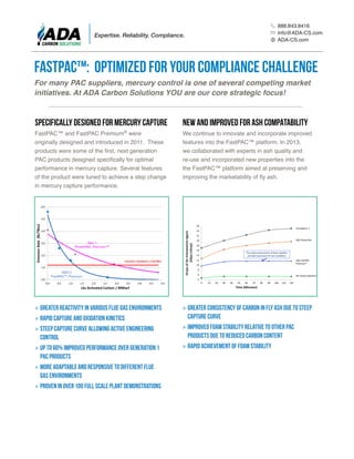 FastPAC™ and FastPAC Premium® were
originally designed and introduced in 2011. These
products were some of the first, next generation
PAC products designed specifically for optimal
performance in mercury capture. Several features
of the product were tuned to achieve a step change
in mercury capture performance.
We continue to innovate and incorporate improved
features into the FastPAC™ platform. In 2013,
we collaborated with experts in ash quality and
re-use and incorporated new properties into the
the FastPAC™ platform aimed at preserving and
improving the marketability of fly ash.
»» Greater consistency of carbon in fly ash due to steep
capture curve
»» Improved foam stability relative to other PAC
products due to reduced carbon content
»» Rapid achievement of foam stability
»» Greater reactivity in various flue gas environments
»» Rapid capture and oxidation kinetics
»» Steep capture curve allowing active engineering
control
»» Up to 60% improved performance over generation 1
PAC products
»» More adaptable and responsive to different flue
gas environments
»» Proven in over 100 full scale plant demonstrations
FastPAC™: Optimized for Your Compliance Challenge
For many PAC suppliers, mercury control is one of several competing market
initiatives. At ADA Carbon Solutions YOU are our core strategic focus!
SPECIFICALLY DESIGNED FOR MERCURY CAPTURE New AND IMPROVED FOR ASH COMPATABILITY
888.843.8416
Info@ADA-CS.com
ADA-CS.com
Expertise. Reliability. Compliance.
 