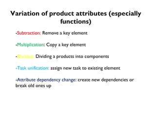Variation of product attributes (especially 
functions) 
-Subtraction: Remove a key element 
-Multiplication: Copy a key element 
-Division: Dividing a products into components 
-Task unification: assign new task to existing element 
-Attribute dependency change: create new dependencies or 
break old ones up 
 