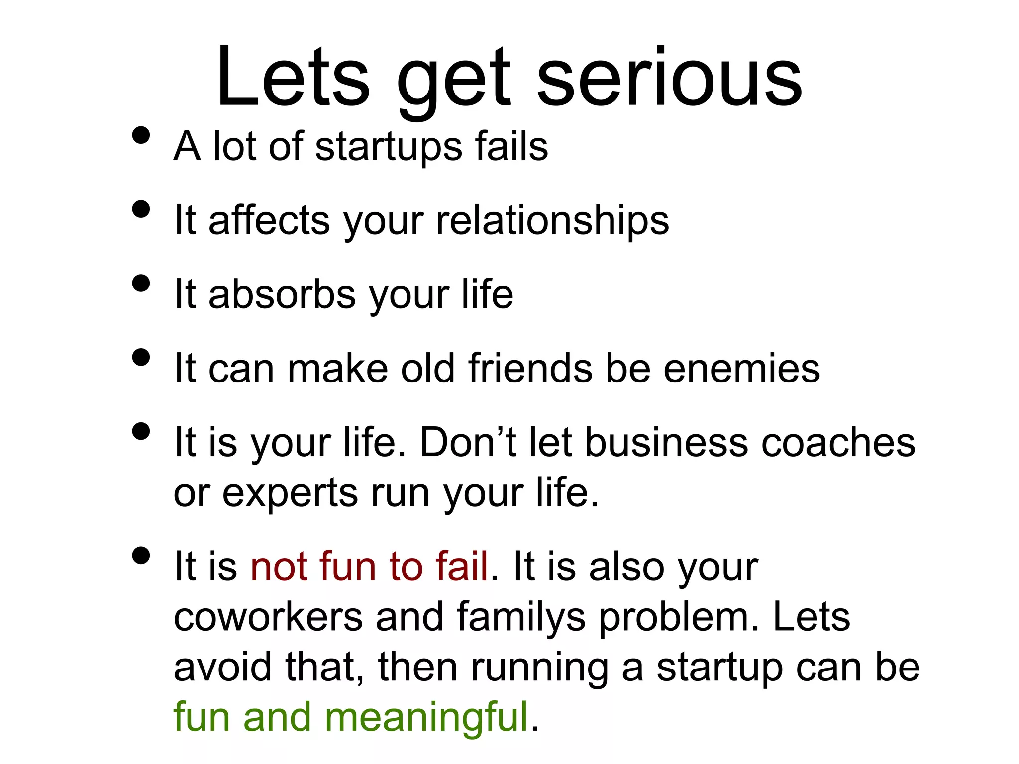 Lets get serious
• A lot of startups fails
• It affects your relationships
• It absorbs your life
• It can make old friends be enemies
• It is your life. Don’t let business coaches
or experts run your life.
• It is not fun to fail. It is also your
coworkers and familys problem. Lets
avoid that, then running a startup can be
fun and meaningful.
 
