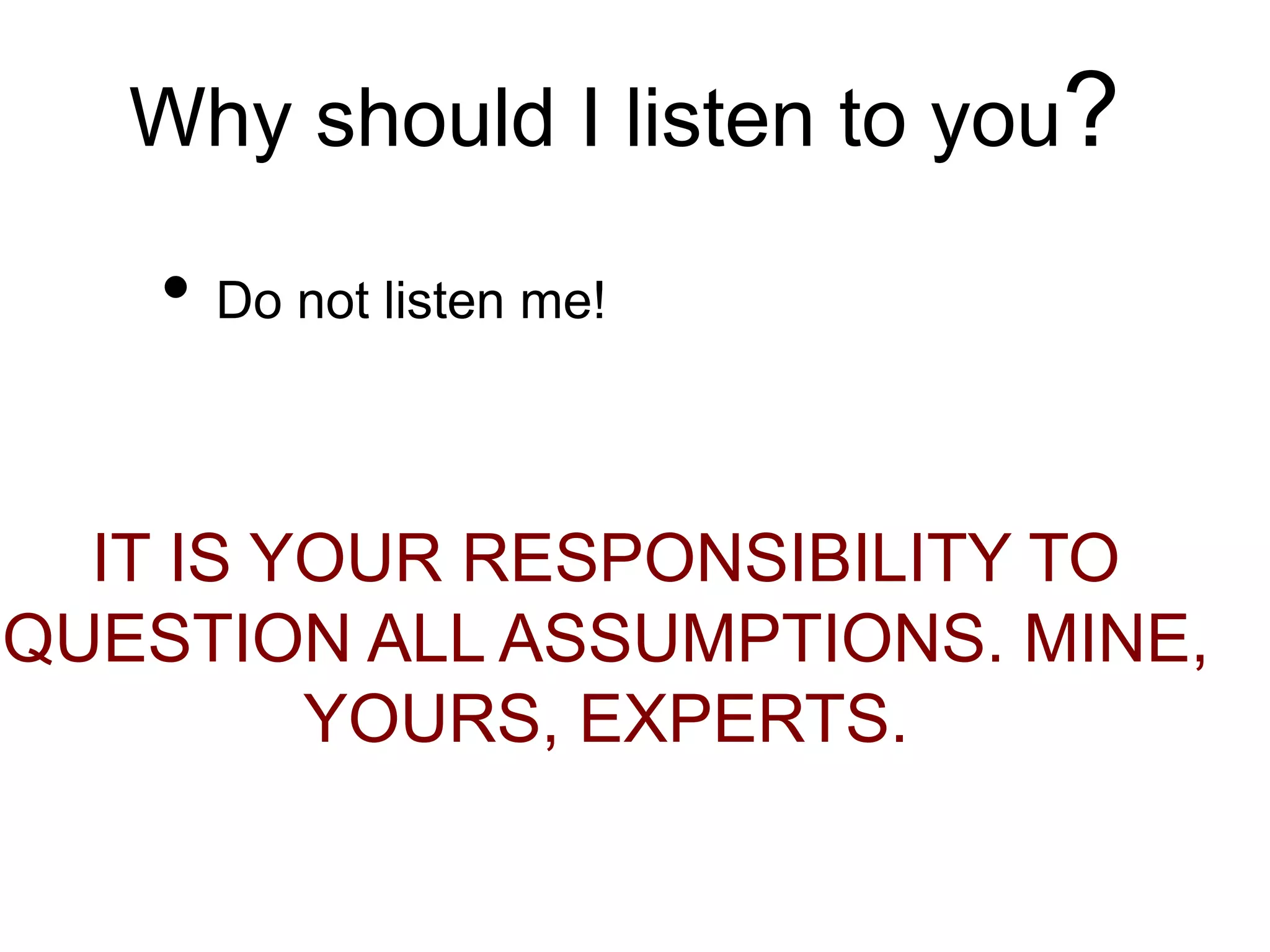 Why should I listen to you?
• Do not listen me!
IT IS YOUR RESPONSIBILITY TO
QUESTION ALL ASSUMPTIONS. MINE,
YOURS, EXPERTS.
 