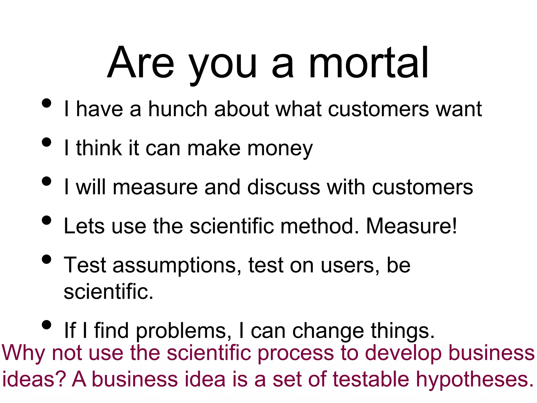 Are you a mortal
• I have a hunch about what customers want
• I think it can make money
• I will measure and discuss with customers
• Lets use the scientific method. Measure!
• Test assumptions, test on users, be
scientific.
• If I find problems, I can change things.
Why not use the scientific process to develop business
ideas? A business idea is a set of testable hypotheses.
 