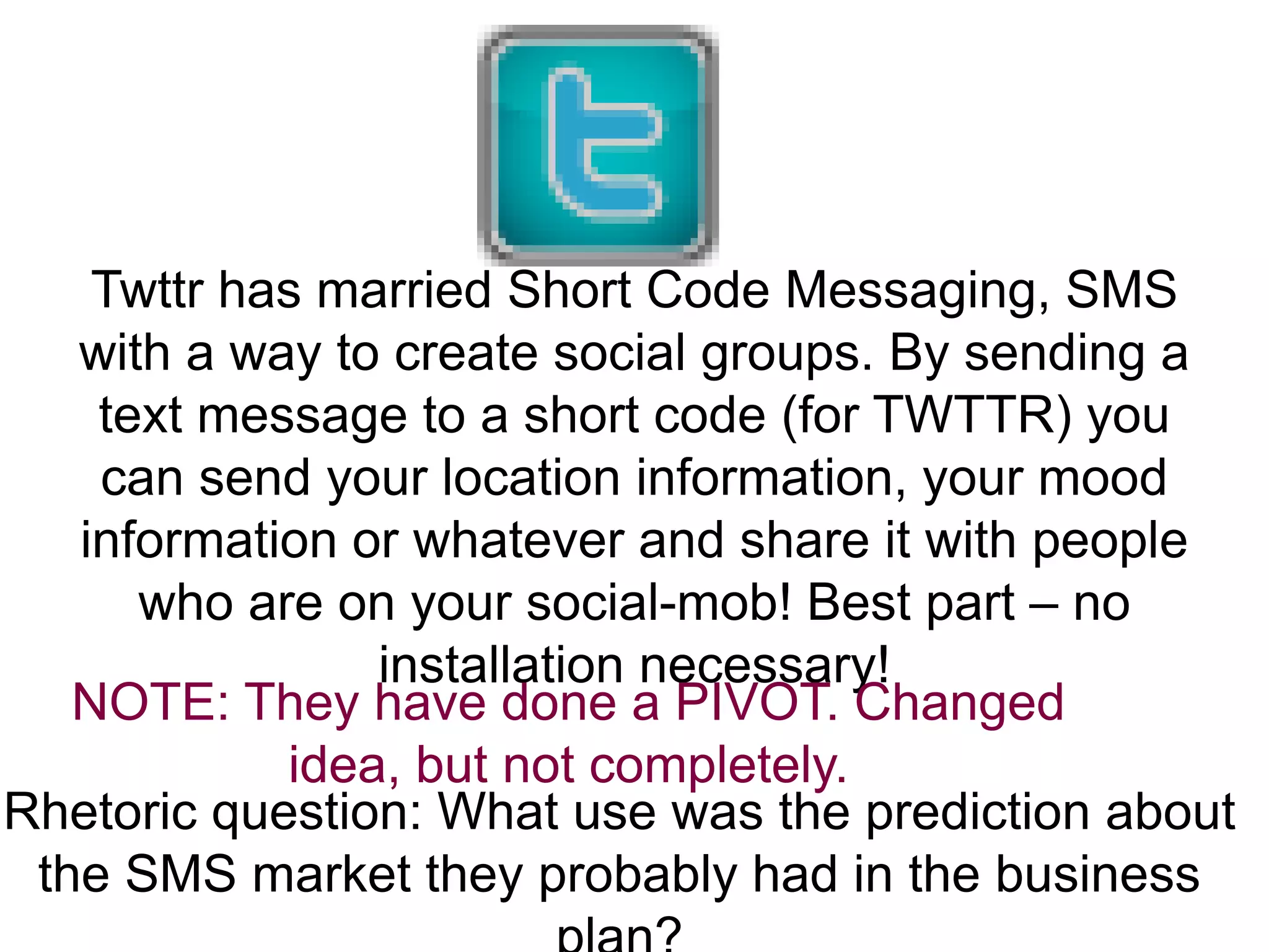 Twttr has married Short Code Messaging, SMS
with a way to create social groups. By sending a
text message to a short code (for TWTTR) you
can send your location information, your mood
information or whatever and share it with people
who are on your social-mob! Best part – no
installation necessary!
NOTE: They have done a PIVOT. Changed
idea, but not completely.
Rhetoric question: What use was the prediction about
the SMS market they probably had in the business
 