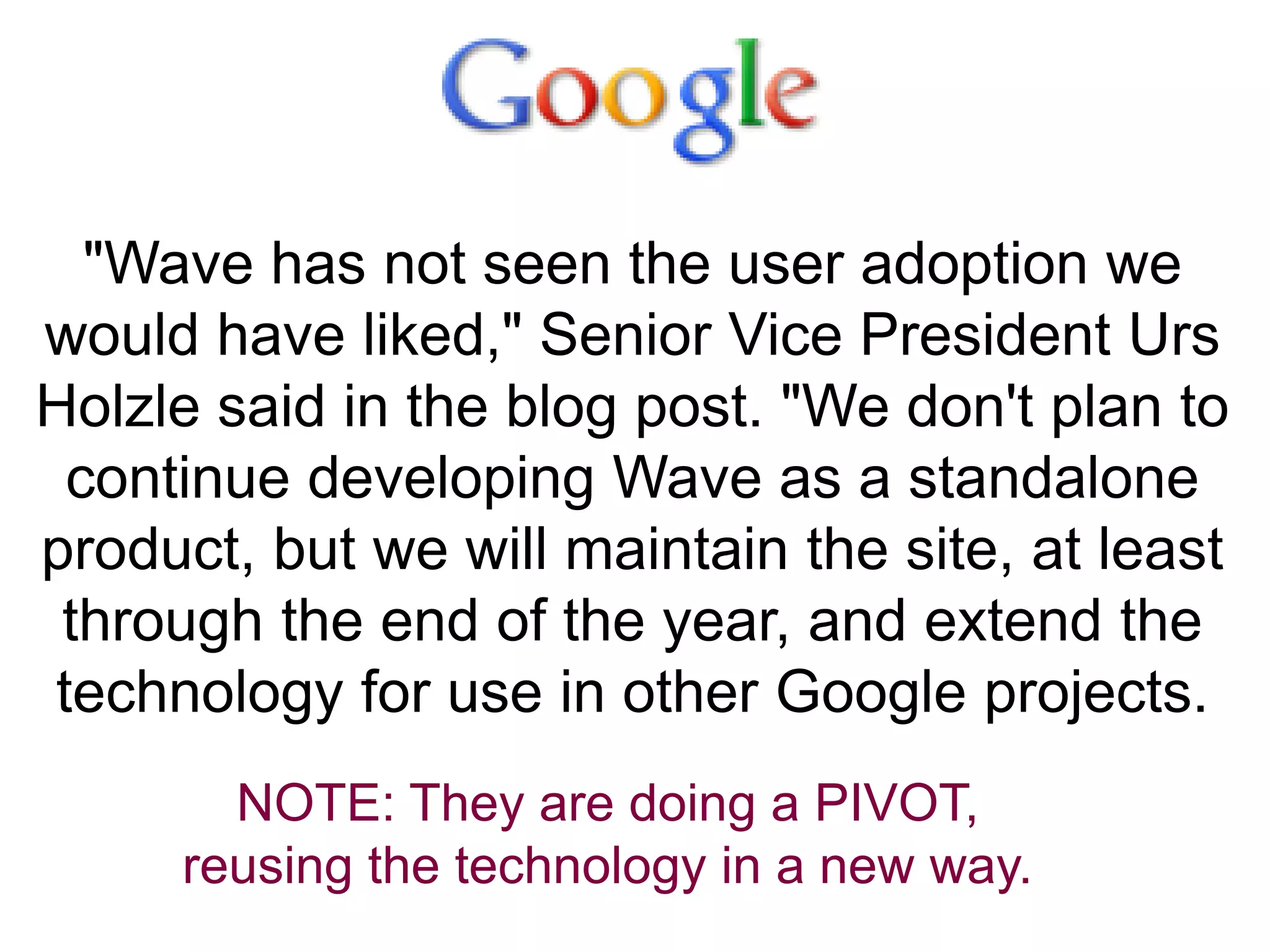 "Wave has not seen the user adoption we
would have liked," Senior Vice President Urs
Holzle said in the blog post. "We don't plan to
continue developing Wave as a standalone
product, but we will maintain the site, at least
through the end of the year, and extend the
technology for use in other Google projects.
NOTE: They are doing a PIVOT,
reusing the technology in a new way.
 
