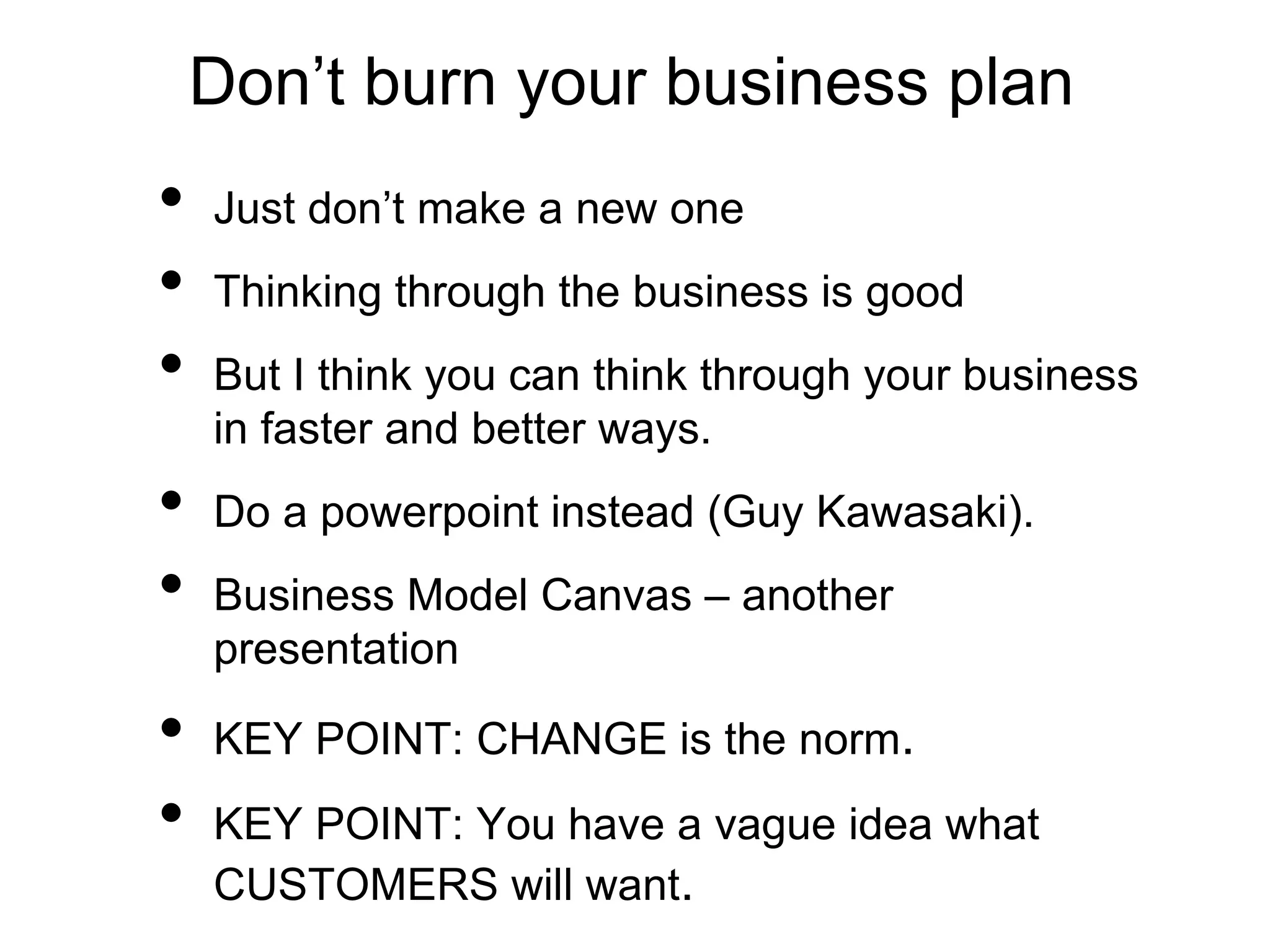 Don’t burn your business plan
• Just don’t make a new one
• Thinking through the business is good
• But I think you can think through your business
in faster and better ways.
• Do a powerpoint instead (Guy Kawasaki).
• Business Model Canvas – another
presentation
• KEY POINT: CHANGE is the norm.
• KEY POINT: You have a vague idea what
CUSTOMERS will want.
 