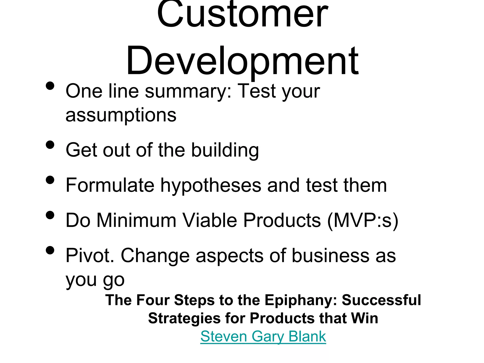 Customer
Development
• One line summary: Test your
assumptions
• Get out of the building
• Formulate hypotheses and test them
• Do Minimum Viable Products (MVP:s)
• Pivot. Change aspects of business as
you go
The Four Steps to the Epiphany: Successful
Strategies for Products that Win
Steven Gary Blank
 