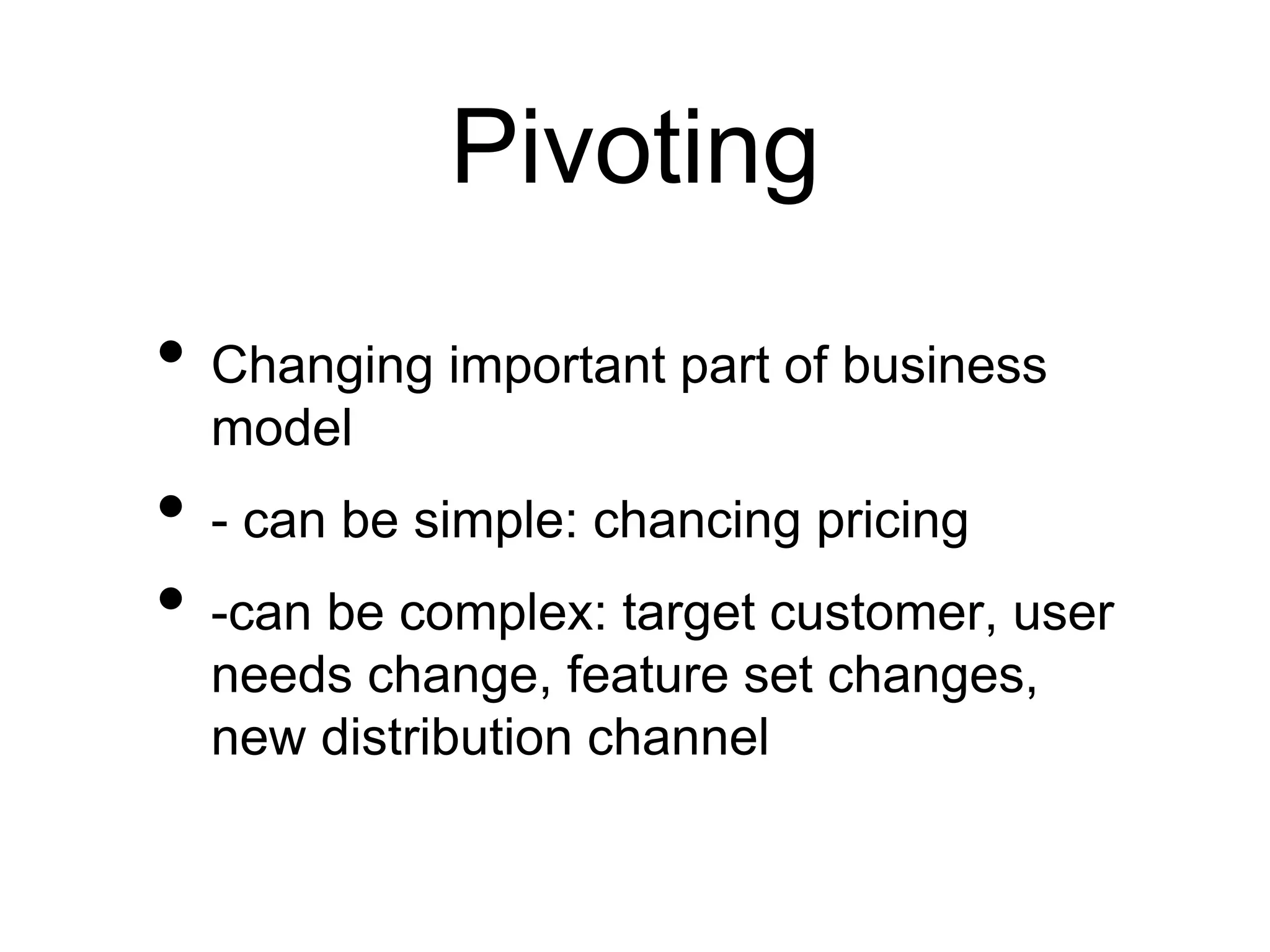Pivoting
• Changing important part of business
model
• - can be simple: chancing pricing
• -can be complex: target customer, user
needs change, feature set changes,
new distribution channel
 