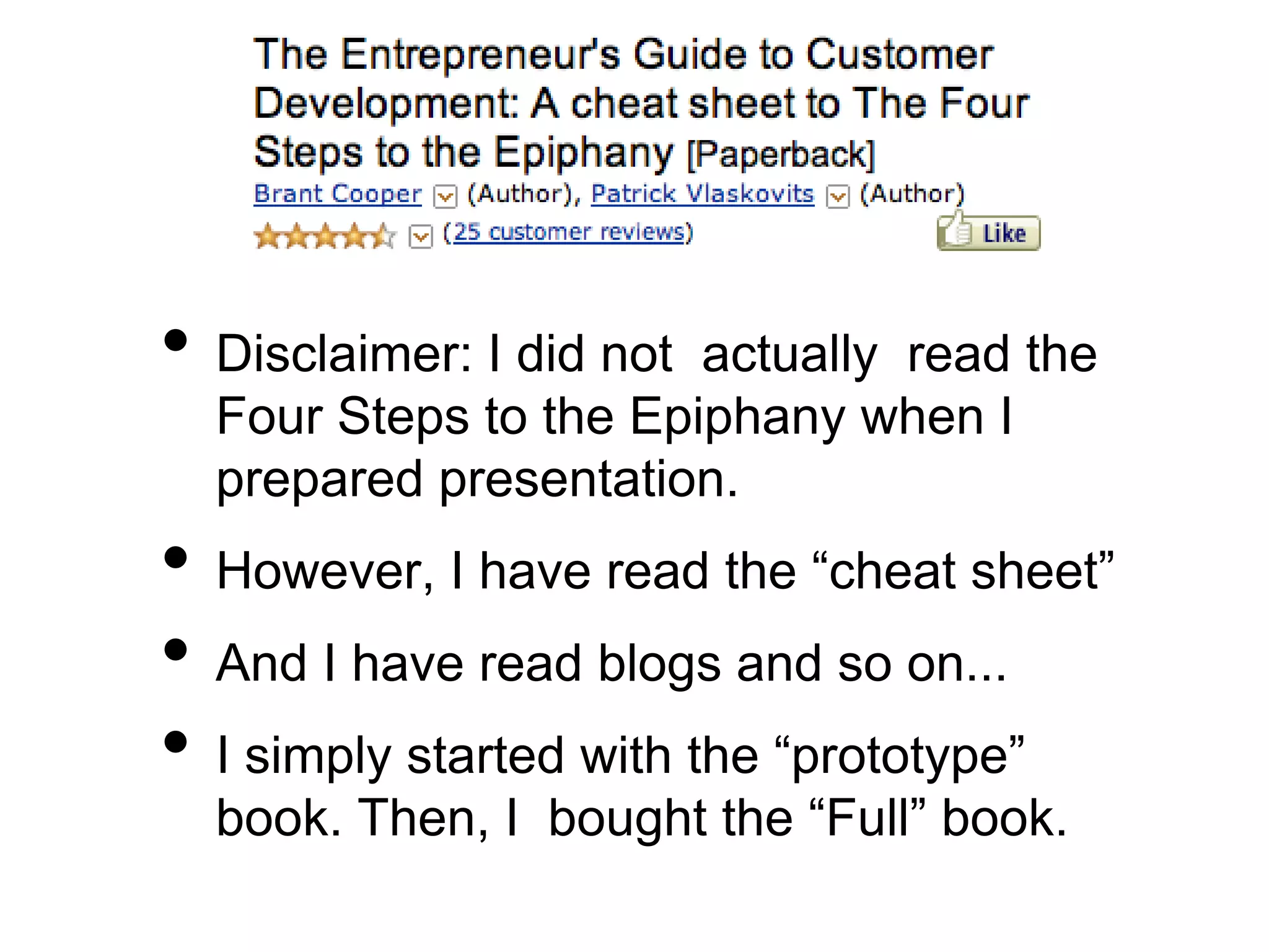 • Disclaimer: I did not actually read the
Four Steps to the Epiphany when I
prepared presentation.
• However, I have read the “cheat sheet”
• And I have read blogs and so on...
• I simply started with the “prototype”
book. Then, I bought the “Full” book.
 