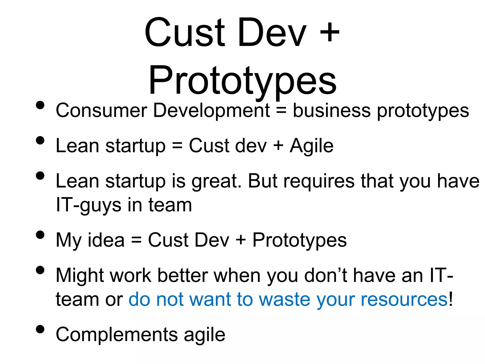 Cust Dev +
Prototypes
• Consumer Development = business prototypes
• Lean startup = Cust dev + Agile
• Lean startup is great. But requires that you have
IT-guys in team
• My idea = Cust Dev + Prototypes
• Might work better when you don’t have an IT-
team or do not want to waste your resources!
• Complements agile
 