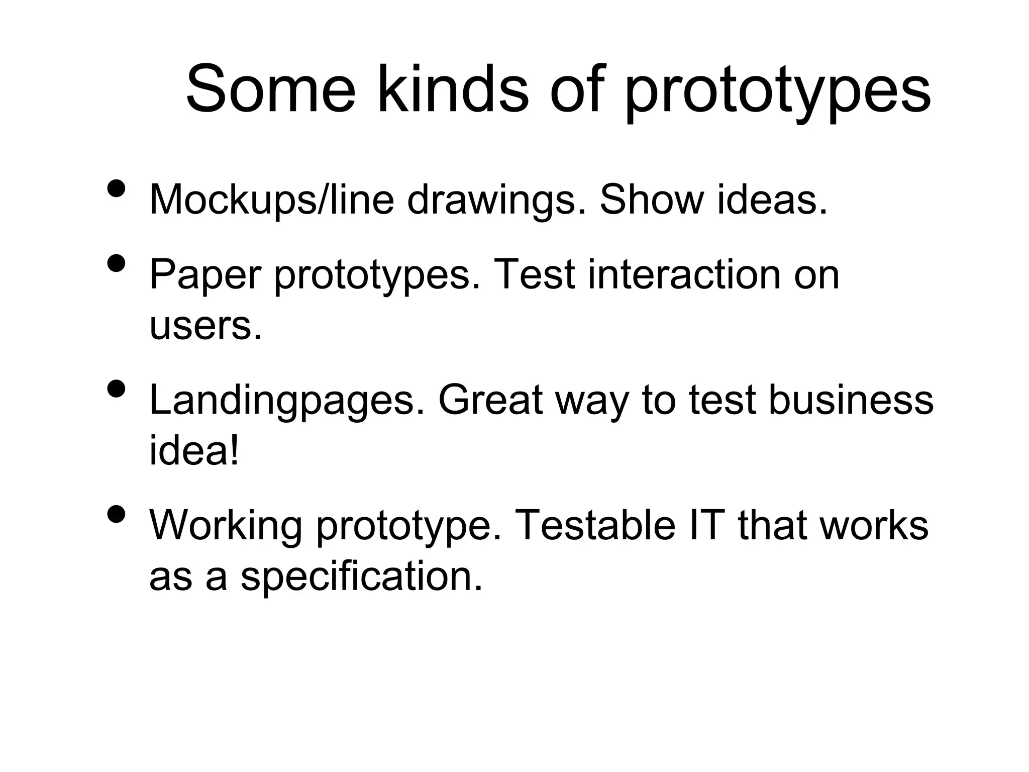 Some kinds of prototypes
• Mockups/line drawings. Show ideas.
• Paper prototypes. Test interaction on
users.
• Landingpages. Great way to test business
idea!
• Working prototype. Testable IT that works
as a specification.
 
