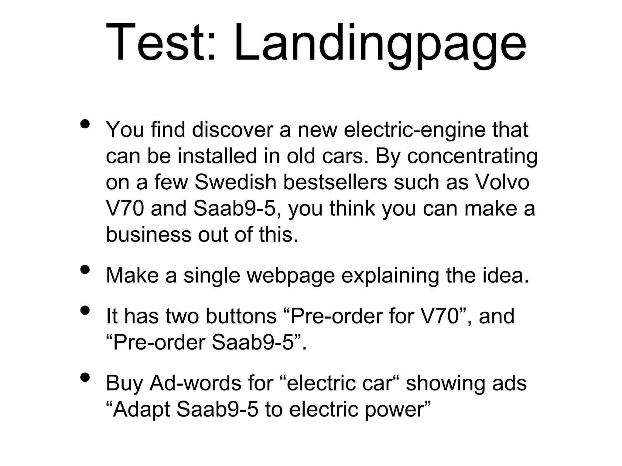 Test: Landingpage
• You find discover a new electric-engine that
can be installed in old cars. By concentrating
on a few Swedish bestsellers such as Volvo
V70 and Saab9-5, you think you can make a
business out of this.
• Make a single webpage explaining the idea.
• It has two buttons “Pre-order for V70”, and
“Pre-order Saab9-5”.
• Buy Ad-words for “electric car“ showing ads
“Adapt Saab9-5 to electric power”
 