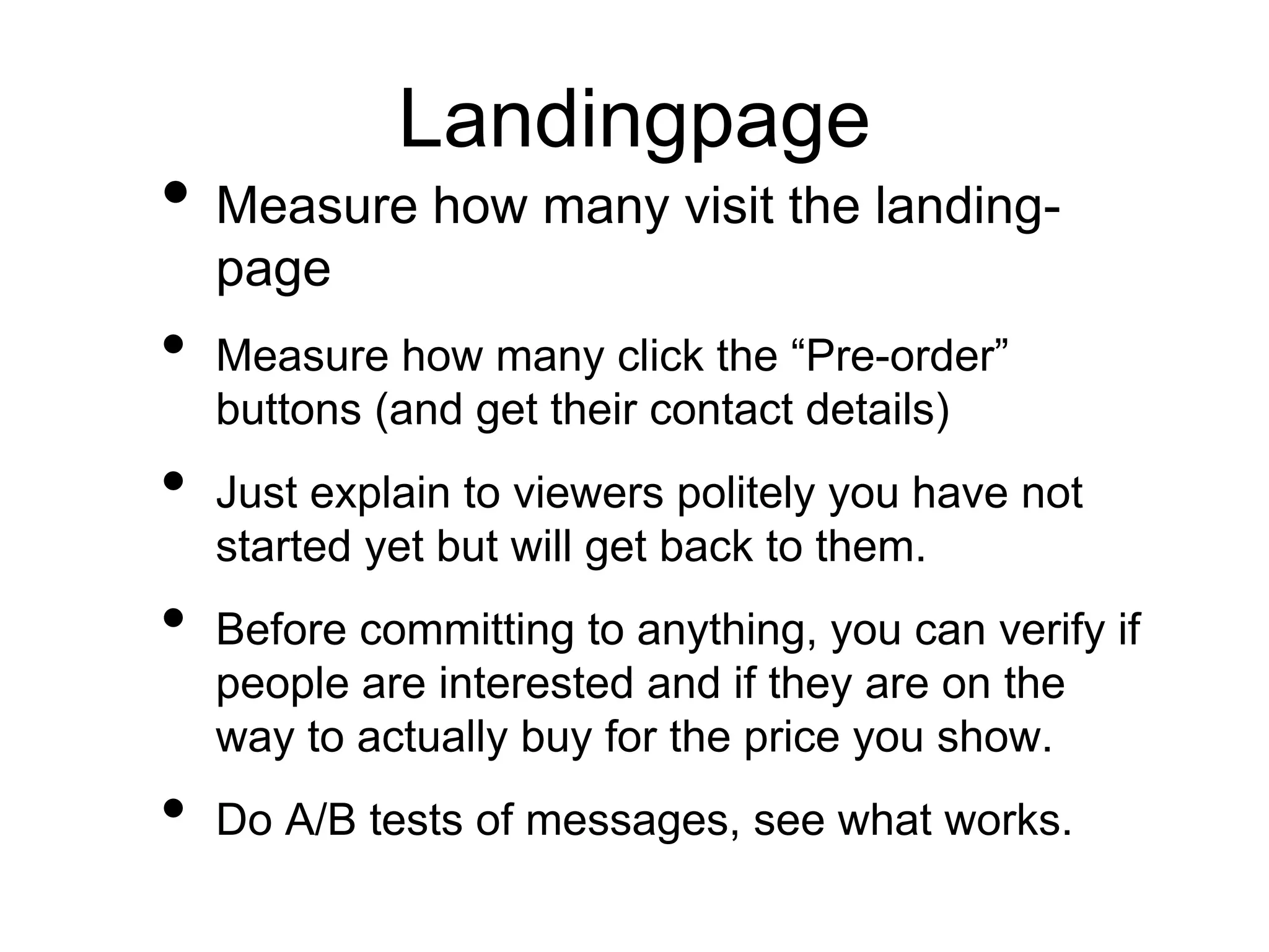 Landingpage
• Measure how many visit the landing-
page
• Measure how many click the “Pre-order”
buttons (and get their contact details)
• Just explain to viewers politely you have not
started yet but will get back to them.
• Before committing to anything, you can verify if
people are interested and if they are on the
way to actually buy for the price you show.
• Do A/B tests of messages, see what works.
 